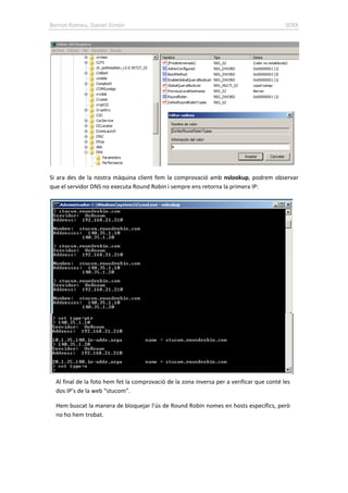 Bernat Romeu, Daniel Simón SERX
Si ara des de la nostra màquina client fem la comprovació amb nslookup, podrem observar
que el servidor DNS no executa Round Robin i sempre ens retorna la primera IP:
Al final de la foto hem fet la comprovació de la zona inversa per a verificar que conté les
dos IP’s de la web “stucom”.
Hem buscat la manera de bloquejar l’ús de Round Robin nomes en hosts específics, però
no ho hem trobat.
 