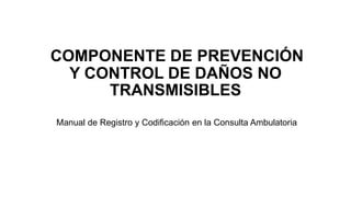 COMPONENTE DE PREVENCIÓN
Y CONTROL DE DAÑOS NO
TRANSMISIBLES
Manual de Registro y Codificación en la Consulta Ambulatoria
 