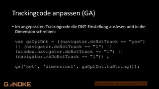 .de
Digital Analytics: Measure Meetup CGN #1
• Im angepassten Trackingcode die DNT-Einstellung auslesen und in die
Dimension schreiben:
var gaOptDnt = ((navigator.doNotTrack == "yes")
|| (navigator.doNotTrack == "1") ||
(window.navigator.doNotTrack == "1") ||
(navigator.msDoNotTrack == "1")) ;
ga('set', 'dimension1', gaOptDnt.toString());
Trackingcode anpassen (GA)
 