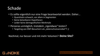 .de
Digital Analytics: Measure Meetup CGN #1
• Es sollte eigentlich nur eine Frage beantwortet werden. Daher…
• Quantitativ schwach, vor allem in Segmenten
• Keine belastbaren Hypothesen
• Leider keine demografischen Merkmale
• Personas unmöglich, trotzdem „irgendwas“ testen?
• Targeting von DNT-Besuchern als „datenschutzsensibel“? ;)
Nochmal, nur besser und mit mehr Volumen?
Schade
Deins?
Deine Site?
 