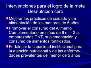 Intervenciones para el logro de la metaIntervenciones para el logro de la meta
Desnutrición ceroDesnutrición cero
Mejorar las prácticas de cuidado y deMejorar las prácticas de cuidado y de
alimentación de los menores de 5 años.alimentación de los menores de 5 años.
Promover el consumo del AlimentoPromover el consumo del Alimento
Complementario en niños de 6 m – 2 a,Complementario en niños de 6 m – 2 a,
embarazadas DNT, suplementación yembarazadas DNT, suplementación y
consumo de alimentos fortificados.consumo de alimentos fortificados.
Fortalecer la capacidad institucional paraFortalecer la capacidad institucional para
la atención nutricional y de las enferme-la atención nutricional y de las enferme-
dades prevalentes del menor de 5 añosdades prevalentes del menor de 5 años
 