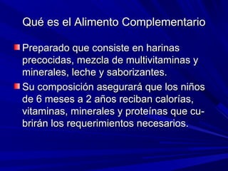 Qué es el Alimento ComplementarioQué es el Alimento Complementario
Preparado que consiste en harinasPreparado que consiste en harinas
precocidas, mezcla de multivitaminas yprecocidas, mezcla de multivitaminas y
minerales, leche y saborizantes.minerales, leche y saborizantes.
Su composición asegurará que los niñosSu composición asegurará que los niños
de 6 meses a 2 años reciban calorías,de 6 meses a 2 años reciban calorías,
vitaminas, minerales y proteínas que cu-vitaminas, minerales y proteínas que cu-
brirán los requerimientos necesarios.brirán los requerimientos necesarios.
 