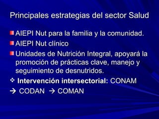 Principales estrategias del sector SaludPrincipales estrategias del sector Salud
AIEPI Nut para la familia y la comunidad.AIEPI Nut para la familia y la comunidad.
AIEPI Nut clínicoAIEPI Nut clínico
Unidades de Nutrición Integral, apoyará laUnidades de Nutrición Integral, apoyará la
promoción de prácticas clave, manejo ypromoción de prácticas clave, manejo y
seguimiento de desnutridos.seguimiento de desnutridos.
 Intervención intersectorial:Intervención intersectorial: CONAMCONAM
 CODANCODAN  COMANCOMAN
 