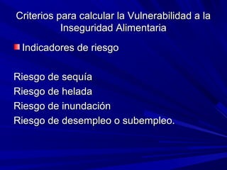 Criterios para calcular la Vulnerabilidad a laCriterios para calcular la Vulnerabilidad a la
Inseguridad AlimentariaInseguridad Alimentaria
Indicadores de riesgoIndicadores de riesgo
Riesgo de sequíaRiesgo de sequía
Riesgo de heladaRiesgo de helada
Riesgo de inundaciónRiesgo de inundación
Riesgo de desempleo o subempleo.Riesgo de desempleo o subempleo.
 
