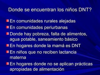 Donde se encuentran los niños DNT?Donde se encuentran los niños DNT?
En comunidades rurales alejadasEn comunidades rurales alejadas
En comunidades periurbanasEn comunidades periurbanas
Donde hay pobreza, falta de alimentos,Donde hay pobreza, falta de alimentos,
agua potable, saneamiento básicoagua potable, saneamiento básico
En hogares donde la mamá es DNTEn hogares donde la mamá es DNT
En niños que no reciben lactanciaEn niños que no reciben lactancia
maternamaterna
En hogares donde no se aplican prácticasEn hogares donde no se aplican prácticas
apropiadas de alimentaciónapropiadas de alimentación
 