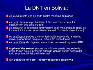 La DNT en Bolivia:La DNT en Bolivia:
eses jovenjoven: afecta uno de cada cuatro menores de 5 años: afecta uno de cada cuatro menores de 5 años
eses ruralrural: tiene una probabilidad 2.5 veces mayor de sufrir: tiene una probabilidad 2.5 veces mayor de sufrir
desnutrición que en la ciudad.desnutrición que en la ciudad.
eses indígenaindígena: la población rural y pobre es la más afectada (80% de: la población rural y pobre es la más afectada (80% de
los municipios más pobres tienen elevado índice de desnutrición).los municipios más pobres tienen elevado índice de desnutrición).
eses analfabetaanalfabeta: porque a menor formación escolar de la madre,: porque a menor formación escolar de la madre,
mayor probabilidad de que su niño sufra desnutrición.mayor probabilidad de que su niño sufra desnutrición.
eses hereditariahereditaria:: de mujeres desnutridas, nacen niños y niñas DNTde mujeres desnutridas, nacen niños y niñas DNT
Impide el desarrollo:Impide el desarrollo: porque un niño o una niña que sufre deporque un niño o una niña que sufre de
desnutrición en sus primeros años de vida no puede desarrollardesnutrición en sus primeros años de vida no puede desarrollar
todo su potencial físico e intelectualtodo su potencial físico e intelectual
Sin desnutrición cero – no hay desarrollo en BoliviaSin desnutrición cero – no hay desarrollo en Bolivia
 