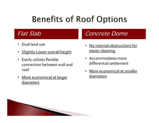        
 
   
 
       
   
     
     
       
 
       
Concrete DomeFlat Slab
•	 Dual land use
•	 Slightly Lower overall height
•	 Easily utilizes flexible
connection between wall and
roof
•	 More economical at larger
diameters
•	 No internal obstructions for
easier cleaning
•	 Accommodates more
differential settlement
•	 More economical at smaller
diameters
 