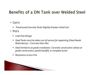  
         
   
                   
     
                   
           
       
•	 Con’s
 Prestressed ConcreteTanks Slightly Greater Initial Cost
•	 Pro’s
 Leak Free Design
 SteelTanks must be taken out‐of‐service for repainting (Steel Needs
Redundancy) – Concrete Does Not
 Steel limited to at grade installation. Concrete construction allows at
grade construction, partial backfill, or complete burial
 Resistance to Gun Fire
 