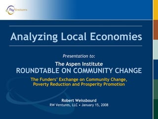 Analyzing Local Economies
Presentation to:
The Aspen Institute
ROUNDTABLE ON COMMUNITY CHANGE
The Funders’ Exchange on Community Change,
Poverty Reduction and Prosperity Promotion
Robert Weissbourd
RW Ventures, LLC • January 15, 2008
 