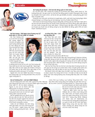 Baø Thaùi Höông - TGÑ Ngaân haøng Thöông maïi Coå
phaàn Baéc AÙ, Chuû tòch HÑQT TH TrueMilk
Baø Thaùi Höông sinh
ra vaø lôùn leân taïi huyeän
Ñoâ Löông, Ngheä An.
Caùi khoù caùi ngheøo cuûa
queâ höông döôøng nhö
laø moät ñoäng löïc thoâi
thuùc baø phaûi laøm ñöôïc
ñieàu gì ñoù cho mieàn
ñaát naøy. Döï aùn boø söõa
quy moâ lôùn nhaát Vieät
Nam taïi huyeän Nghóa
Ñaøn, hieän ñöôïc bieát
ñeán vôùi teân goïi nhaø
maùy söõa TH Milk, ra ñôøi
töø taâm nguyeän aáy.
Vôùi vai troø tö vaán ñaàu
tö ñoàng thôøi laø nhaø taøi trôï voán, baø Thaùi Höông ñaõ
theo ñuoåi döï aùn moät caùch quyeát lieät. “Quaû ngoït”
ñaàu tieân chính laø vaøo ngaøy 26/12/2010, Coâng ty
Coå phaàn Söõa TH ñaõ chính thöùc giôùi thieäu ra thò
tröôøng saûn phaåm söõa saïch TH True Milk.
Ngoaøi laøm chuû tòch HÑQT Taäp ñoaøn TH Group,
baø Höông hieän coøn laø toång GÑ kieâm Phoù chuû tòch
ngaân haøng Baéc AÙ.
Leâ Hoàng Thuûy Tieân – Chuû
tòch taäp ñoaøn IPP
Baø Thuûy Tieân sinh naêm
1970 taïi Haø Noäi, trong moät
gia ñình 5 anh chò em vaø
coù meï laø giaùo vieân. Cha
maát sôùm ngay tröôùc khi
chieán tranh keát thuùc naêm
1975, luùc ñoù baø môùi ñöôïc
5 tuoåi. Thuûy Tieân cho hay,
meï cuûa baø daïy doã con
caùi raát nghieâm, “baø ñaõ
daïy chuùng toâi raèng laøm
vieäc chaêm chæ laø chìa khoùa ñeå toàn taïi”.
Nhöõng naêm 1990, baø laøm tieáp vieân haøng khoâng ôû Vietnam Airlines,
coâng vieäc ñaùng mô öôùc taïi thôøi ñieåm maø ít ngöôøi Vieät Nam ñöôïc ñi
du lòch nöôùc ngoaøi. Baø cuõng gaây aán töôïng vôùi vai troø dieãn vieân ñieän
aûnh trong boä phim “Moái tình ñaàu” trong vai nöõ chính ñoùng cuøng taøi
töû Leâ Coâng Tuaán Anh.
Hieän taïi, baø Thuûy Tieân laø chuû tòch cuûa taäp ñoaøn thöông maïi lôùn coù
voán goùp taïi 25 coâng ty tö nhaân khaùc nhau chuyeân phaân phoái caùc
thöông hieäu cao caáp vaø ñaàu tö vaøo caùc trung taâm thöông maïi.
Nöõ doanh nhaân xinh ñeïp naøy cho bieát, muïc tieâu cuûa mình laø taïo
ra ñöôïc doanh thu haøng naêm ôû möùc 1 tyû USD vaø hieän taïi baø ñaõ ñi
ñöôïc moät nöûa chaëng ñöôøng (töùc khoaûng 500 trieäu USD, hôn 10.000
tyû ñoàng).
Baø Leâ Thò Baêng Taâm – chuû tòch HÑQT HDBank
Baø Leâ Thò Baêng Taâm sinh naêm 1947, queâ ôû Phuù Yeân. Hieän baø
Taâm ñang naém giöõ chöùc vuï chuû tòch HÑQT ngaân haøng TMCP
Phaùt trieån TP. Hoà Chí Minh (HDBank).
Ngoaøi ra, baø coøn laø thaønh vieân Hoäi
ñoàng quaûn trò coâng ty Vinamilk.
Baø Taâm laø nöõ chuû tòch cao tuoåi nhaát
trong danh saùch caùc nöõ chuû tòch ngaân
haøng. Naêm nay baø 66 tuoåi.
Baø toát nghieäp khoùa hoïc Quaûn lyù kinh
teá cao caáp taïi Lieân Xoâ, Tieán syõ Kinh teá
taïi Lieân Xoâ chuyeân ngaønh taøi chính tín
duïng vaø coù Chöùng chæ Taøi chính quoác
teá taïi North University London.
Tröôùc khi veà HDBank, baø Taâm töøng
naém giöõ nhieàu vò trí chuû choát trong lónh
vöïc Taøi chính – Ngaân haøng. Baø töøng
laø Phoù tröôûng phoøng Keá toaùn – Boä Taøi
chính; Phoù cuïc tröôûng, cuïc tröôûng, Toång Giaùm ñoác – Kho
Baïc Nhaø nöôùc Trung öông; Thöù tröôûng, UÛy vieân Ban caùn söï –
Boä Taøi chính; Chuû tòch Hoäi ñoàng Quaûn trò – Toång coâng ty ñaàu
tö vaø kinh doanh voán Nhaø nöôùc (SCIC).
Baø coøn laø coá vaán caáp cao cuûa moät soá
taäp ñoaøn, coâng ty taïi Vieät Nam.
Döôùi söï ñieàu haønh cuûa baø Taâm,
HDBank ñaõ coù nhieàu hoaït ñoäng khôûi
saéc. Naêm 2012, lôïi nhuaän chöa phaân
phoái cuûa ngaân haøng taêng 116 tyû so vôùi
naêm 2011, töông öùng 34,5%. HDBank
coøn ñöôïc taïp chí Asiamoney vaø
Euromoney trao taëng giaûi thöôûng Dòch
vuï quaûn lyù tieàn teä toát nhaát Vieät Nam.
Ngaân haøng cuõng vinh döï ñoùn nhaän
Huaân chöông lao ñoäng haïng ba do
chuû tòch nöôùc trao taëng.
Baø Tröông Thò Leä Khanh - Chuû tòch Hoäi ñoâng quaûn trò Vónh Hoaøn
Duø chæ sinh naêm 1961 nhöng baø Tröông Thò Leä Khanh sôùm ñöôïc meänh danh laø “Nöõ
hoaøng thuûy saûn” khi giöõ chöùc vuï Chuû tòch Hoäi ñoàng quaûn trò kieâm Toång giaùm ñoác Coâng
ty coå phaàn Vónh Hoaøn (VHC), vôùi tyû leä naém giöõ 50,86% coå phaàn, töông ñöông gaàn 23,4
trieäu coå phieáu VHC.
Trong lónh vöïc thuûy saûn, baø Khanh laø ngöôøi giaøu nhaát, vöôït treân oâng Döông Ngoïc Minh
(Huøng Vöông), vôï choàng oâng Leâ Vaên Quang - baø Chu Thò Bình (Minh Phuù).
Vónh Hoaøn laø moät trong nhöõng coâng ty ñöùng ñaàu veà thuûy saûn taïi Vieät Nam. Naêm 2012,
do tình hình kinh teá khoù khaên,lôïi nhuaän tröôùc thueá ñaït hôn 278 tyû ñoàng, giaûm ñeán 43% so
vôùi naêm tröôùc nhöng vaãn thöïc hieän ñöôïc 113% keá hoaïch ñaõ ñieàu chænh (270 tyû ñoàng).
Lôïi nhuaän sau thueá cuûa coå ñoâng coâng ty meï ñaït 208.83 tyû ñoàng, giaûm 47% vaø hoaøn
thaønh 104.4% keá hoaïch.
Tieâu ñieåm
10
 