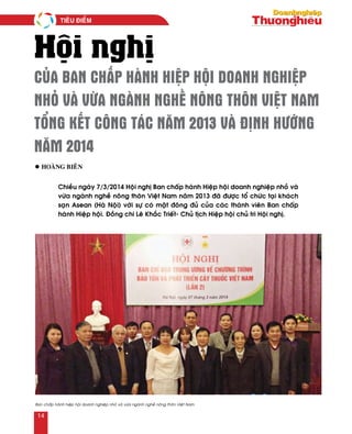Hội nghị
CỦA BAN CHẤP HÀNH HIỆP HỘI DOANH NGHIỆP
NHỎ VÀ VỪA NGÀNH NGHỀ NÔNG THÔN VIỆT NAM
TỔNG KẾT CÔNG TÁC NĂM 2013 VÀ ĐỊNH HƯỚNG
NĂM 2014
Chieàu ngaøy 7/3/2014 Hoäi nghò Ban chaáp haønh Hieäp hoäi doanh nghieäp nhoû vaø
vöøa ngaønh ngheà noâng thoân Vieät Nam naêm 2013 ñaõ ñöôïc toå chöùc taïi khaùch
saïn Asean (Haø Noäi) vôùi söï coù maët ñoâng ñuû cuûa caùc thaønh vieân Ban chaáp
haønh Hieäp hoäi. Ñoàng chí Leâ Khaéc Trieát- Chuû tòch Hieäp hoäi chuû trì Hoäi nghò.
Ban chaáp haønh hieäp hoäi doanh nghieäp nhoû vaø vöøa ngaønh ngheà noâng thoân Vieät Nam
l Hoaøng Bieân
Tieâu ñieåm
14
 