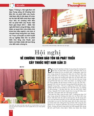 Ñ
eán döï Hoäi nghò Ban chæ ñaïo Trung öông veà chöông trình
baûo toàn vaø phaùt trieån caây thuoác Vieät Nam (laàn 2) coù
caùc ñoàng chí: Ñ/c Leâ Khaéc Trieát - Tröôûng Ban - Ban Chæ
ñaïo Trung öông veà Chöông trình Baûo toàn vaø Phaùt trieån caây
thuoác Vieät Nam, Ñ/c Traùng A Pao : Coá Vaán Caáp cao - Ban Chæ
ñaïo Trung öông veà Chöông trình Baûo toàn vaø Phaùt trieån caây
thuoác Vieät Nam, ñ/c Leâ Baù Trình - Phoù chuû tòch UÛy ban Trung
öông MTTQ Vieät Nam; Ñ/c Caåm Vaên Ñoaûn- Vuï tröôûng Vuï kinh
teá noâng nghieäp- Boä Keá hoaïch & Ñaàu tö, Ñ/c Haø Vaên Nuùi -
Nguyeân Phoù chuû tòch UÛy ban Trung öông MTTQ Vieät Nam, Ñ/c
Nguyeãn Troïng Hieäu - Phoù Cuïc tröôûng Cuïc Phaùt trieån doanh
nghieäp- Boä Keá hoaïch vaø Ñaàu tö, Ñ/c Buøi Theá Tung - Vuï tröôûng
Vuï ñòa phöông 1 - UÛy Ban Daân toäc, Ñ/c Vuõ Vaên Choùt- Thieáu
töôùng – Nguyeân Phoù Tö leänh, Quaân khu 4 cuøng raát nhieàu caùc
giaùm ñoác, phoù giaùm ñoác sôû Y teá trong caû nöôùc.
Môû ñaàu Hoäi nghò, oâng Leâ Khaéc Trieát – Tröôûng ban Ban Chæ
ñaïo Trung öông veà Chöông trình Baûo toàn vaø Phaùt trieån caây
thuoác Vieät Nam ñaõ neâu baät söï phong phuù veà ña daïng sinh
hoïc cuûa Vieät Nam trong ñoù coù caùc loaøi thaûo döôïc laøm thuoác
chöõa beänh vaø vai troø cuûa thaûo döôïc ñoái vôùi vieäc chaêm soùc
söùc khoûe nhaân daân. Ñoàng thôøi oâng Leâ Khaéc Trieát cuõng neâu leân
nghòch lyù laø, trong khi Vieät Nam laø xöù sôû cuûa haøng ngaøn caây
thuoác, nhöng vaãn phaûi nhaäp khaåu hôn 90% nguyeân lieäu duøng
ñeå saûn xuaát thuoác chöõa beänh. Nhieàu loaïi döôïc lieäu nhaäp
Ngaøy 7 thaùng 3, Hoäi nghò Ban chæ
ñaïo Trung öông veà Chöông trình
Baûo toàn vaø phaùt trieån caây thuoác
Vieät Nam (laàn 2) ñaõ ñöôïc toå chöùc
taïi Haø Noäi ñeå trieån khai thöïc hieän
muïc tieâu veà chöông trình Baûo
toàn vaø phaùt trieån caây thuoác Vieät
Nam giai ñoaïn 2013 – 2025. Hoäi
nghò ñaõ thaønh coâng toát ñeïp, nhaän
ñöôïc söï quan taâm cuûa nhieàu nhaø
khoa hoïc ñaàu ngaønh, caùc baùc só
chuyeân khoa trong lónh vöïc Döôïc
vaø Y hoïc coå truyeàn coù taâm huyeát
vôùi söï nghieäp Baûo toàn vaø phaùt
trieån kho taøng caây thuoác quyù
hieám maø thieân nhieân ñaõ ban taëng
cho ñaát nöôùc chuùng ta.
l P.v
Hội nghị
về chương trình bảo tồn và phát triển
cây thuốc Việt Nam (lần 2)
OÂng Leâ Khaéc Trieát phaùt bieåu yù kieán khai maïc Hoäi nghò
OÂng Caåm Vaên Ñoaûn phoå bieán nghò ñònh soá 210/2013/NÑ-CP cuûa Chính
phuû veà Chính saùch khuyeán khích doanh nghieäp ñaàu tö vaøo noâng nghieäp,
noâng thoân.
Tieâu ñieåm
16
 