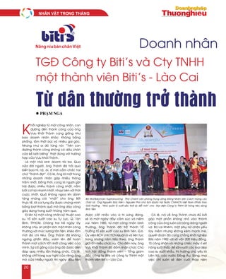 Doanh nhân
TGĐ Công ty Biti’s và Cty TNHH
một thành viên Biti’s - Lào Cai
K
hôûi nghieäp töø moät coâng nhaân, con
ñöôøng ñeán thaønh coâng cuûa oâng
Vöu Khaûi Thaønh cuõng gioáng nhö
bao doanh nhaân khaùc: Khoâng baèng
phaúng, laém thaát baïi vaø nhieàu gai goùc.
Nhöng nhö ai ñoù töøng noùi: “Treân con
ñöôøng thaønh coâng khoâng coù daáu chaân
cuûa keû löôøi bieáng” thaät ñuùng vôùi tröôøng
hôïp cuûa Vöu Khaûi Thaønh.
Laø moät nhaø kinh doanh taøi ba. Qua
nöûa ñôøi ngöôøi, oâng Thaønh ñaõ traûi qua
bieát bao hæ, noä, aùi, oá môùi caàm chaéc hai
chöõ “Thaønh ñaït”. Coù leõ, oâng laø moät trong
nhöõng doanh nhaân gaëp nhieàu thaêng
traàm nhaát. Ñoàng thôøi, cuõng laø ngöôøi gaët
haùi ñöôïc nhieàu thaønh coâng nhaát, naém
baét cô hoäi nhanh nhaát, nhaïy beùn vôùi thôøi
cuoäc nhaát. Quaû khoâng ngoa khi daønh
taëng nhöõng caùi “nhaát” cho oâng. Bôûi
thöïc teá, lôøi ca tuïng aáy ñöôïc chöùng minh
baèng loaït thaønh quaû maø oâng daøy coâng
gaây döïng trong suoát nhöõng naêm qua.
Ñi leân töø moät coâng nhaân kyõ thuaät cao
su, toå saûn xuaát cao su Töï Löïc, Q. Taân
Bình, TPHCM. Chaøng trai treû ngaøy aáy
khoâng chòu an phaän laøm moät nhaân coâng
thöôøng vôùi möùc löông taèn tieän, kheùo laém
môùi ñuû chi tieâu. OÂng Thaønh ñaõ khoâng
ngöøng phaán ñaáu, vöôn leân ñeå hoaøn
thaønh moät caùch toát nhaát coâng vieäc cuûa
mình. Söï coá gaéng cuûa oâng ñaõ ñöôïc ñeàn
ñaùp qua nhieàu laàn thaêng chöùc. Coù leõ,
khoâng chæ trong suy nghó cuûa rieâng oâng
maø cuûa nhieàu ngöôøi thì ngaøy ñaàu tieân
ñöôïc caát nhaéc vaøo vò trí xöùng ñaùng,
seõ laø moät ngaøy ñaày caûm xuùc vaø nieàm
vui. Naêm 1985, töø moät coâng nhaân bình
thöôøng, oâng Thaønh ñaõ trôû thaønh Toå
Tröôûng toå saûn xuaát cao su Bình Tieân, Q.6.
UÛy vieân BCH LHX TTCN Quaän 6 vaø lieân tuïc
trong nhöõng naêm tieáp theo, oâng Thaønh
giöõ raát nhieàu chöùc vuï. Cho ñeán nay, oâng
Vöu Khaûi Thaønh ñaõ ñaûm nhaän chöùc Chuû
tòch hoäi ñoàng thaønh vieân – Toång giaùm
ñoác coâng ty Bitis vaø coâng ty TNHH moät
thaønh vieân Biti’s – Laøo Cai.
Coù leõ, noùi veà oâng Thaønh chöa ñuû bôûi
goùp moät phaàn khoâng nhoû vaøo thaønh
coâng cuûa oâng luoân coù boùng daùng ngöôøi
vôï. Baø Lai Khieâm, moät phuï nöõ chaân yeáu
tay meàm nhöng khoâng keùm maïnh meõ,
quyeát ñoaùn ñaõ cuøng choàng khôûi nghieäp
Bitis naêm 1982 vôùi soá voán 200 trieäu ñoàng,
15 coâng nhaân vaø nhöõng chieác maùy ræ seùt
naêng suaát thaáp ñeå saûn xuaát caùc loaïi deùp
cao su xuaát khaåu, thò tröôøng chuû yeáu laø
Lieân Xoâ, caùc nöôùc Ñoâng AÂu. Song, moïi
vieäc chæ suoân seû ñeán cuoái thaäp nieân
Từ dân thường trở thànhl Phaïm Nga
Baø Nhoùtkeùomani Xuphanuvoâng – Phoù Chaùnh vaên phoøng Trung öông Ñaûng Nhaân daân Caùch maïng Laøo
(Traùi) vaø OÂng Nguyeãn Ñöùc Kieân - Nguyeân Phoù chuû tòch Quoác hoäi Nöôùc CHXHCN Vieät Nam (Phaûi) trao
Giaûi thöôûng “Nhaø quaûn lyù xuaát saéc thôøi kyø ñoåi môùi” cho Ñaïi dieän Coâng ty TNHH SX haøng tieâu duøng
Bình Tieân
NHAÂN VAÄT TRONG THAÙNG
20
 