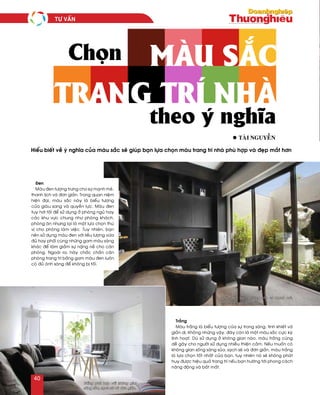 Traéng
Maøu traéng laø bieåu töôïng cuûa söï trong saùng, tinh khieát vaø
giaûn dò. Khoâng nhöõng vaäy, ñaây coøn laø moät maøu saéc cöïc kyø
linh hoaït. Duø söû duïng ôû khoâng gian naøo, maøu traéng cuõng
deã gaây cho ngöôøi söû duïng nhieàu thieän caûm. Neáu muoán coù
khoâng gian soáng saùng suûa, saïch seõ vaø ñôn giaûn, maøu traéng
laø löïa choïn toát nhaát cuûa baïn, tuy nhieân noù seõ khoâng phaùt
huy ñöôïc hieäu quaû trang trí neáu baïn höôùng tôùi phong caùch
naêng ñoäng vaø baét maét.
Hieåu bieát veà yù nghóa cuûa maøu saéc seõ giuùp baïn löïa choïn maøu trang trí nhaø phuø hôïp vaø ñeïp maét hôn
Chọn
l taøi NGuyeãn
Ñen
Maøu ñen töôïng tröng cho söï maïnh meõ,
thanh lòch vaø ñôn giaûn. Trong quan nieäm
hieän ñaïi, maøu saéc naøy laø bieåu töôïng
cuûa giaøu sang vaø quyeàn löïc. Maøu ñen
tuy hôi toái ñeå söû duïng ôû phoøng nguû hay
caùc khu vöïc chung nhö phoøng khaùch,
phoøng aên nhöng laïi laø moät löïa choïn thuù
vò cho phoøng laøm vieäc. Tuy nhieân, baïn
neân söû duïng maøu ñen vôùi lieàu löôïng vöøa
ñuû hay phoái cuøng nhöõng gam maøu saùng
khaùc ñeå laøm giaûm söï naëng neà cho caên
phoøng. Ngoaøi ra, haõy chaéc chaén caên
phoøng trang trí baèng gam maøu ñen luoân
coù ñuû aùnh saùng ñeå khoâng bò toái.
trang trí nhà
màu sắc
theo ý nghĩa
Maøu ñen töôïng tröng cho söï maïnh meõ,
thanh lòch vaø ñôn giaûn.
Traéng phuø hôïp vôùi khoâng gian
saùng suûa, saïch seõ vaø ñôn giaûn.
TÖ VAÁN
40
 