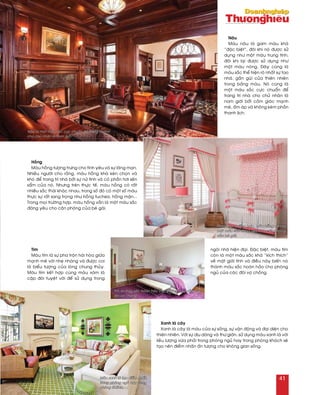 Hoàng
Maøu hoàng töôïng tröng cho tình yeâu vaø söï laõng maïn.
Nhieàu ngöôøi cho raèng, maøu hoàng khaù keùn choïn vaø
khoù ñeå trang trí nhaø bôûi söï nöõ tính vaø coù phaàn hôi seán
saåm cuûa noù. Nhöng treân thöïc teá, maøu hoàng coù raát
nhieàu saéc thaùi khaùc nhau, trong soá ñoù coù moät soá maøu
thöïc söï raát sang troïng nhö hoàng fuchsia, hoàng maän...
Trong moïi tröôøng hôïp, maøu hoàng vaãn laø moät maøu saéc
ñaùng yeâu cho caên phoøng cuûa beù gaùi.
Tím
Maøu tím laø söï pha troän haøi hoøa giöõa
maïnh meõ vôùi nheï nhaøng vaø ñöôïc coi
laø bieåu töôïng cuûa loøng chung thuûy.
Maøu tím keát hôïp cuøng maøu xaùm laø
caëp ñoâi tuyeät vôøi ñeå söû duïng trong
ngoâi nhaø hieän ñaïi. Ñaëc bieät, maøu tím
coøn laø moät maøu saéc khaù “kích thích”
veà maët giôùi tính vaø ñieàu naøy bieán noù
thaønh maøu saéc hoaøn haûo cho phoøng
nguû cuûa caùc ñoâi vôï choàng.
Xanh laù caây
Xanh laù caây laø maøu cuûa söï soáng, söï vaän ñoäng vaø ñaïi dieän cho
thieân nhieân. Vôùi söï dòu daøng vaø thö giaõn, söû duïng maøu xanh laù vôùi
lieàu löôïng vöøa phaûi trong phoøng nguû hay trong phoøng khaùch seõ
taïo neân ñieåm nhaán aán töôïng cho khoâng gian soáng.
Naâu
Maøu naâu laø gam maøu khaù
“ñaëc bieät”, ñoâi khi noù ñöôïc söû
duïng nhö moät maøu trung tính,
ñoâi khi laïi ñöôïc söû duïng nhö
moät maøu noùng. Ñaây cuõng laø
maøu saéc theå hieän roõ nhaát söï tao
nhaõ, gaàn guõi cuûa thieân nhieân
trong baûng maøu. Noù cuõng laø
moät maøu saéc cöïc chuaån ñeå
trang trí nhaø cho chuû nhaân laø
nam giôùi bôûi caûm giaùc maïnh
meõ, aám aùp vaø khoâng keùm phaàn
thanh lòch.
Naâu laø moät maøu saéc cöïc chuaån ñeå trang trí nhaø
cho chuû nhaân laø nam giôùi.
Trong moïi tröôøng hôïp, maøu hoàng vaãn laø
moät maøu saéc ñaùng yeâu cho caên phoøng
cuûa beù gaùi.
Tím laø maøu saéc hoaøn haûo cho phoøng nguû cuûa caùc
ñoâi vôï choàng.
Maøu xanh laù taïo ñieåm nhaán
trong phoøng nguû hay trong
phoøng khaùch.
41
 