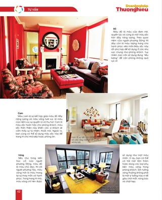 Cam
Maøu cam laø söï keát hôïp giöõa maøu ñoû ñaày
naêng löôïng vaø maøu vaøng töôi vui, laø maøu
cuûa nieàm vui, söï quyeán ruõ vaø thu huùt. Cam laø
maøu saéc hoaøn haûo cho phoøng khaùch, maøu
saéc thaân thieän naøy khieán caùc vò khaùch seõ
caûm thaáy söï töï nhieân, thoaûi maùi. Ngoaøi ra,
baïn cuõng coù theå söû duïng maøu saéc naøy ñeå
trang trí cho nhaø beáp hoaëc phoøng aên.
Vaøng
Neáu nhö trong kieán
truùc coå cuûa ngöôøi
phöông Ñoâng, maøu ñoû
laø maøu chuû ñaïo, thì vôùi
ngöôøi phöông Taây, maøu
vaøng môùi laø maøu mang
laïi söï may maén vaø haïnh
phuùc. Trong trang trí nhaø,
maøu vaøng chæ neân ñöôïc
söû duïng nhö moät maøu
nhaán. Ví duï, baïn coù theå
coù traûi moät taám thaûm
hoaëc duøng caùc loaïi phuï
kieän maøu vaøng trong
phoøng khaùch. Sôn töôøng
vaøng thöôøng khoâng phaûi
laø moät yù töôûng hay vì deã
gaây choùi maét, noùng böùc
vaø chaät heïp.
Ñoû
Maøu ñoû laø maøu cuûa ñam meâ,
quyeàn löïc vaø cuõng laø moät maøu saéc
traøn ñaày naêng löôïng. Theo quan
nieäm cuûa ngöôøi phöông Ñoâng thì
ñaây coøn laø maøu töôïng tröng cho
haïnh phuùc vieân maõn.Maøu saéc naøy
raát phuø hôïp ñeå söû duïng ôû caùc khu
vöïc chung nhö phoøng khaùch. Tuy
nhieân, baïn caàn söû duïng ñuùng “lieàu
löôïng” ñeå caên phoøng khoâng quaù
röïc rôõ.
Maøu ñoû raát phuø hôïp cho caùc khu vöïc
vui chôi giaûi trí nhö phoøng khaùch.
Cam laø söï keát hôïp giöõa maøu ñoû
vaø maøu vaøng töôi vui raát quyeán ruõ
vaø thu huùt.
Maøu vaøng chæ neân
ñöôïc söû duïng nhö
moät maøu nhaán.
TÖ VAÁN
42
 