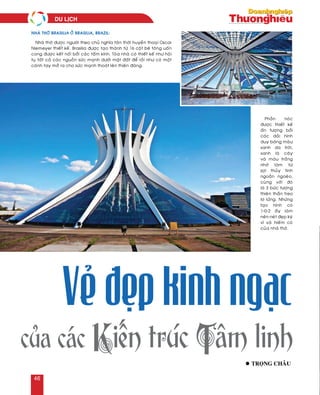 Phaàn noùc
ñöôïc thieát keá
aán töôïng bôûi
caùc daûi hình
duy baêng maøu
xanh da trôøi,
xanh laù caây
vaø maøu traéng
nhôø laøm töø
sôïi thuûy tinh
ngoaèn ngoeøo,
cuøng vôùi ñoù
laø 3 böùc töôïng
thieân thaàn treo
lô löûng. Nhöõng
taïo hình coù
1-0-2 aáy laøm
neân neùt ñeïp kyø
vó vaø hieám coù
cuûa nhaø thôø.
Nhaø thôø ñöôïc ngöôøi theo chuû nghóa taân thôøi huyeàn thoaïi Oscar
Niemeyer thieát keá. Brasilia ñöôïc taïo thaønh töø 16 coät beâ toâng uoán
cong ñöôïc keát noái bôûi caùc taám kính. Toøa nhaø coù thieát keá nhö hoäi
tuï taát caû caùc nguoàn söùc maïnh döôùi maët ñaát ñeå roài nhö coù moät
caùnh tay môû ra cho söùc maïnh thoaùt leân thieân ñaøng.
l troïng chaâu
của các Kiến trúc Tâm linh
Vẻ đẹp kinh ngạc
Nhaø thôø Brasilia ôû Brasilia, Brazil:
du lòch
46
 