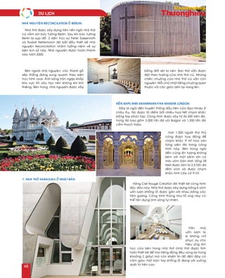 Hôn 1.500 ngöôøi thôï thuû
coâng ñöôïc huy ñoäng ñeå
chaïm khaéc tæ mæ hoa vaên
töøng vieân ñaù trong coâng
trình naøy. Beân trong ngoâi
ñeàn cuõng aán töôïng khoâng
keùm vôùi moät saûnh lôùn coù
maùi voøm baùn kính roäng 28
feet ñöôïc laøm töø 2,5 taán ñaù
ñænh voøm vaø ñöôïc chaïm
khaéc hình caây coû tæ mæ.
Traàn nhaø
uoán löôïn laï
kì khoâng chæ
phuïc vuï cho
hieäu öùng aâm
hoïc cuûa beân trong nhaø thôø (nhaø thôø ñöôïc tính
toaùn thieát keá ñeå moïi tieáng ñoäng ñeàu voïng laïi trong
khoaûng 2 giaây) maø coøn khieán tín ñoà ñeán ñaây coù
caûm giaùc moät baøn tay khoång loà ñang vôùi xuoáng
döôùi töø treân cao.
Nhaø thôø ñöôïc xaây döïng treân neàn ngoâi nhaø thôø
cuõ naèm saùt böùc töôøng Berlin. Sau khi böùc töôøng
Berlin bò suïp ñoå, 2 kieán truùc sö Peter Sassenroth
vaø Rudolf Reitermann ñaõ baét ñaàu thieát keá nhaø
nguyeän Reconcilation nhaèm töôûng nieäm veà söï
kieän lòch söû naøy. Nhaø nguyeän ñöôïc hoaøn thaønh
vaøo naêm 2000.
Beân ngoaøi nhaø nguyeän, caùc thanh goã
xeáp thaúng ñöùng xung quanh theo kieán
truùc hình oval. AÙnh saùng traøn ngaäp khaép
khu vöïc loái vaøo taïo neân khoâng khí linh
thieâng. Beân trong, nhaø nguyeän ñöôïc xaây
baèng ñaát seùt bò neùn. Ban thôø vaãn ñöôïc
ñaët theo höôùng cuûa nhaø thôø cuõ. Nhöõng
chieác chuoâng cuûa nhaø thôø cuõ vaãn coøn
nguyeân. Moãi chuû nhaät tieáng chuoâng quen
thuoäc vôùi caùc giaùo daân laïi vang leân.
Nhaø nguyeän Reconcilation ôû Berlin:
Ñeàn Baps Shri Swaminarayan Mandir London:
Ñaây laø ngoâi ñeàn truyeàn thoáng ñaàu tieân cuûa ñaïo Hindu ôû
chaâu AÂu. Noù ñöôïc toâ ñieåm bôûi nhieàu hoïa tieát chaïm khaéc
baèng tay phöùc taïp. Coâng trình ñöôïc xaây töø 26.300 vieân ñaù,
trong ñoù bao goàm 3.000 taán ñaù voâi Bulgari vaø 1.200 taán ñaù
caåm thaïch Italia.
7. Nhaø thôø Harajuku ôû Nhaät Baûn:
Haõng Ciel Rouge Creùation ñaõ thieát keá coâng trình
ñoäc ñaùo naøy. Nhaø thôø ñöôïc xaây döïng baèng 6 voøm
uoán löôïn khoång loà ñöôïc gaén vôùi nhau baèng caùc
taám göông. Coâng trình thuûng nhö toå ong naøy coù
theå taän duïng aùnh saùng töï nhieân.
du lòch
48
 