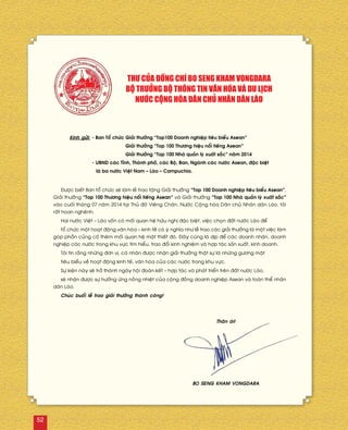 Kính göûi:	- Ban Toå chöùc	Giaûi thöôûng “Top100 Doanh nghieäp tieâu bieåu Asean”
		 Giaûi thöôûng “Top 100 Thöông hieäu noåi tieáng Asean”
		 Giaûi thöôûng “Top 100 Nhaø quaûn lyù xuaát saéc” naêm 2014
	 - UBND caùc Tænh, Thaønh phoá, caùc Boä, Ban, Ngaønh caùc nöôùc Asean, ñaëc bieät
	 laø ba nöôùc Vieät Nam – Laøo – Campuchia.
Ñöôïc bieát Ban toå chöùc seõ laøm leã trao taëng Giaûi thöôûng “Top 100 Doanh nghieäp tieâu bieåu Asean”,
Giaûi thöôûng “Top 100 Thöông hieäu noåi tieáng Asean” vaø Giaûi thöôûng “Top 100 Nhaø quaûn lyù xuaát saéc”
vaøo cuoái thaùng 07 naêm 2014 taïi Thuû ñoâ Vieâng Chaên, Nöôùc Coäng hoøa Daân chuû Nhaân daân Laøo, toâi
raát hoan ngheânh.
Hai nöôùc Vieät – Laøo voán coù moái quan heä höõu nghò ñaëc bieät, vieäc choïn ñaát nöôùc Laøo ñeå
toå chöùc moät hoaït ñoäng vaên hoùa – kinh teá coù yù nghóa nhö leã trao caùc giaûi thöôûng laø moät vieäc laøm
goùp phaàn cuûng coá theâm moái quan heä maät thieát ñoù. Ñaây cuõng laø dòp ñeå caùc doanh nhaân, doanh
nghieäp caùc nöôùc trong khu vöïc tìm hieåu, trao ñoåi kinh nghieäm vaø hôïp taùc saûn xuaát, kinh doanh.
Toâi tin raèng nhöõng ñôn vò, caù nhaân ñöôïc nhaän giaûi thöôûng thaät söï laø nhöõng göông maët
tieâu bieåu veà hoaït ñoäng kinh teá, vaên hoùa cuûa caùc nöôùc trong khu vöïc.
Söï kieän naøy seõ trôû thaønh ngaøy hoäi ñoaøn keát – hôïp taùc vaø phaùt trieån treân ñaát nöôùc Laøo,
seõ nhaän ñöôïc söï höôûng öùng noàng nhieät cuûa coäng ñoàng doanh nghieäp Asean vaø toaøn theå nhaân
daân Laøo.
Chuùc buoåi leã trao giaûi thöôûng thaønh coâng!
THÖ CUÛA ÑOÀNG CHÍ BO SENG KHAM VONGDARA
BOÄ TRÖÔÛNG BOÄ THOÂNG TIN VAÊN HOÙA VAØ DU LÒCH
NÖÔÙC COÄNG HOØA DAÂN CHUÛ NHAÂN DAÂN LAØO
Thaân aùi!
BO SENG KHAM VONGDARA
52
 
