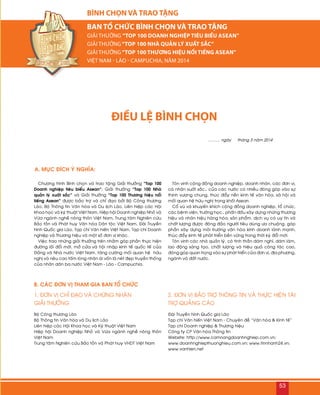 A. MUÏC ÑÍCH YÙ NGHÓA:
B. CAÙC ÑÔN VÒ THAM GIA BAN TOÅ CHÖÙC
ĐIỀU LỆ BÌNH CHỌN
Chöông trình Bình choïn vaø trao taëng Giaûi thöôûng “Top 100
Doanh nghieäp tieâu bieåu Asean”; Giaûi thöôûng “Top 100 Nhaø
quaûn lyù xuaát saéc” vaø Giaûi thöôûng “Top 100 Thöông hieäu noåi
tieáng Asean” ñöôïc baûo trôï vaø chæ ñaïo bôûi Boä Coâng thöông
Laøo, Boä Thoâng tin Vaên hoùa vaø Du lòch Laøo, Lieân hieäp caùc Hoäi
Khoa hoïc vaø kyõ thuaät Vieät Nam, Hieäp hoäi Doanh nghieäp Nhoû vaø
Vöøa ngaønh ngheà noâng thoân Vieät Nam, Trung taâm Nghieân cöùu
Baûo toàn vaø Phaùt huy Vaên hoùa Daân toäc Vieät Nam, Ñaøi Truyeàn
hình Quoác gia Laøo, Taïp chí Vaên hieán Vieät Nam, Taïp chí Doanh
nghieäp vaø Thöông hieäu vaø moät soá ñôn vò khaùc.
Vieäc trao nhöõng giaûi thöôûng treân nhaèm goùp phaàn thöïc hieän
ñöôøng loái ñoåi môùi, môû cöûa vaø hoäi nhaäp kinh teá quoác teá cuûa
Ñaûng vaø Nhaø nöôùc Vieät Nam, taêng cöôøng moái quan heä höõu
nghò vaø neâu cao taám loøng nhaân aùi voán laø neùt ñeïp truyeàn thoáng
cuûa nhaân daân ba nöôùc Vieät Nam - Laøo - Campuchia.
Toân vinh coäng ñoàng doanh nghieäp, doanh nhaân, caùc ñôn vò,
caù nhaân xuaát saéc… cuûa caùc nöôùc coù nhieàu ñoùng goùp vaøo söï
thònh vöôïng chung, thuùc ñaåy neàn kinh teá vaên hoùa, xaõ hoäi vaø
moái quan heä höõu nghò trong khoái Asean.
Coå vuõ vaø khuyeán khích coäng ñoàng doanh nghieäp, toå chöùc,
caùc beänh vieän, tröôøng hoïc… phaán ñaáu xaây döïng nhöõng thöông
hieäu vaø nhaõn hieäu haøng hoùa, saûn phaåm, dòch vuï coù uy tín vaø
chaát löôïng ñöôïc ñoâng ñaûo ngöôøi tieâu duøng öa chuoäng, goùp
phaàn xaây döïng moâi tröôøng vaên hoùa kinh doanh laønh maïnh,
thuùc ñaåy kinh teá phaùt trieån beàn vöõng trong thôøi kyø ñoåi môùi.
Toân vinh caùc nhaø quaûn lyù, coù tinh thaàn daùm nghó, daùm laøm,
lao ñoäng saùng taïo, chaát löôïng vaø hieäu quaû coâng taùc cao,
ñoùng goùp quan troïng vaøo söï phaùt trieån cuûa ñôn vò, ñòa phöông,
ngaønh vaø ñaát nöôùc.
Boä Coâng thöông Laøo
Boä Thoâng tin Vaên hoùa vaø Du lòch Laøo
Lieân hieäp caùc Hoäi Khoa hoïc vaø Kyõ thuaät Vieät Nam
Hieäp hoäi Doanh nghieäp Nhoû vaø Vöøa ngaønh ngheà noâng thoân
Vieät Nam
Trung taâm Nghieân cöùu Baûo toàn vaø Phaùt huy VHDT Vieät Nam
Ñaøi Truyeàn hình Quoác gia Laøo
Taïp chí Vaên hieán Vieät Nam - Chuyeân ñeà “Vaên hoùa & Kinh teá”
Taïp chí Doanh nghieäp & Thöông hieäu
Coâng ty CP Vaên hoùa Thoâng tin
Website: http://www.camnangdoanhnghiep.com.vn;
www.doanhnghiepthuonghieu.com.vn; www.tinnhanh24.vn;
www.vanhien.net
.........., ngaøy thaùng 3 naêm 2014
1. ÑÔN VÒ CHÆ ÑAÏO VAØ CHÖÙNG NHAÄN
GIAÛI THÖÔÛNG
2. ÑÔN VÒ BAÛO TRÔÏ THOÂNG TIN VAØ THÖÏC HIEÄN TAØI
TRÔÏ QUAÛNG CAÙO
BÌNH CHỌN VÀ TRAO TẶNG
BAN TỔ CHỨC BÌNH CHỌN VÀ TRAO TẶNG
Giải thưởng “Top 100 Doanh nghiệp tiêu biểu Asean”
Giải thưởng“Top 100 Nhà quản lý xuất sắc”
Giải thưởng“Top 100 Thương hiệu nổi tiếng Asean”
Việt Nam - Lào - Campuchia, NĂM 2014
53
 