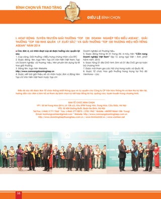 BÌNH CHỌN VÀ TRAO TẶNG
58
I. HOAÏT ÑOÄNG TUYEÂN TRUYEÀN GIAÛI THÖÔÛNG “TOP 100 DOANH NGHIEÄP TIEÂU BIEÅU ASEAN”, GIAÛI
THÖÔÛNG “TOP 100 NHAØ QUAÛN LYÙ XUAÁT SAÉC” VAØ GIAÛI THÖÔÛNG “TOP 100 THÖÔNG HIEÄU NOÅI TIEÁNG
ASEAN” NAÊM 2014
Caùc ñôn vò, caù nhaân ñoaït cuùp seõ ñöôïc höôûng caùc quyeàn lôïi
sau:
1. Cuùp vaøng, Giaûi thöôûng + Bieåu tröng chöùng nhaän cuûa BTC
2. Ñöôïc ñaêng teân, logo treân: Taïp chí Vaên hieán Vieät Nam; Taïp
chí Doanh nghieäp vaø thöông hieäu, treân phöôùn lôùn döïng taïi leã
trao giaûi thöôûng.
3. Ñaêng teân, logo treân Website:
http://www.camnangdoanhnghiep.vn
4. Ñöôïc vieát baøi giôùi thieäu veà caù nhaân hoaëc ñôn vò ñaêng treân
Taïp chí Vaên hieán Vieät Nam hoaëc Taïp chí
Doanh nghieäp vaø Thöông hieäu.
5. Ñöôïc ñaêng thoâng tin 01 trang A4, 4 maøu treân “Caåm nang
Doanh nghieäp Vieät Nam” taäp 12, song ngöõ Vieät – Anh, phaùt
haønh naêm 2015.
6. Ñöôïc taëng 01 ñóa DVD hình aûnh vaø 01 ñóa DVD ghi laïi toaøn
boä chöông trình
7. Ñöôïc môøi tham gia caùc Hoäi chôï trong nöôùc vaø Quoác teá.
8. Ñöôïc Toå chöùc trao giaûi thöôûng trang troïng taïi Thuû ñoâ
Vientiane – Laøo
Ñieàu leä naøy ñaõ ñöôïc Ban Toå chöùc thoáng nhaát thoâng qua vaø uûy quyeàn cho Coâng ty CP Vaên hoùa Thoâng tin vaø Ban thö kyù lieân heä,
höôùng daãn caùc ñôn vò laøm hoà sô tham döï bình choïn kyù keát hôïp ñoàng taøi trôï, quaûng caùo, tuyeân truyeàn trong chöông trình.
BAN TOÅ CHÖÙC BÌNH CHOÏN
VP1: Soá 64 Trung Hoøa (Soá 6, Loâ 12B cuõ), Khu ÑTM Trung Yeân, Trung Hoøa, Caàu Giaáy, Haø Noäi
VP2: Soá 404 Ñöôøng Böôûi, Quaän Ba Ñình, Haø Noäi
Tel/Fax: (+844) 3 771 7665 * Fax: (+844) 37718875 / 3783 1962 * Mobile: +84989186661 (Mr. Trung)
Email: trantrungvanhien@gmail.com * Website: http://www.camnangdoanhnghiep.com.vn
http://www.doanhnghiepthuonghieu.com.vn / www.tinnhanh24.vn / www.vanhien.net

 