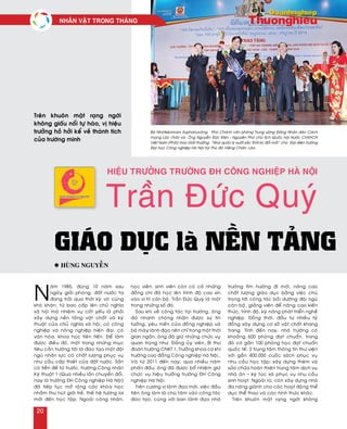 N
aêm 1985, ñuùng 10 naêm sau
ngaøy giaûi phoùng, ñaát nöôùc ta
ñang traûi qua thôøi kyø voâ cuøng
khoù khaên, töø bao caáp leân chuû nghóa
xaõ hoäi maø nhieäm vuï coát yeáu laø phaûi
xaây döïng neàn taûng vaät chaát vaø kyõ
thuaät cuûa chuû nghóa xaõ hoäi, coù coâng
nghieäp vaø noâng nghieäp hieän ñaïi, coù
vaên hoùa, khoa hoïc tieân tieán. Ñeå laøm
ñöôïc ñieàu ñoù, moät trong nhöõng muïc
tieâu caàn höôùng tôùi laø ñaøo taïo moät ñoäi
nguõ nhaân löïc coù chaát löôïng phuïc vuï
nhu caàu caáp thieát cuûa ñaát nöôùc. Saün
coù tieàn ñeà töø tröôùc, tröôøng Coâng nhaân
Kyõ thuaät 1 (Qua nhieàu laàn chuyeån ñoåi,
nay laø tröôøng ÑH Coâng nghieäp Haø Noäi)
ñaõ tieáp tuïc môû roäng caùc khoùa hoïc
nhaèm thu huùt giôùi treû, theá heä töông lai
môùi ñeán hoïc taäp. Ngoaøi coâng nhaân,
hoïc vieân, sinh vieân coøn coù caû nhöõng
ñoàng chí ñaõ hoïc leân trình ñoä cao xin
vaøo vò trí caùn boä, Traàn Ñöùc Quyù laø moät
trong nhöõng soá ñoù.
Sau khi veà coâng taùc taïi tröôøng, oâng
ñaõ nhanh choùng nhaän ñöôïc söï tin
töôûng, yeâu meán cuûa ñoàng nghieäp vaø
boä maùy laõnh ñaïo neân chæ trong moät thôøi
gian ngaén, oâng ñaõ giöõ nhöõng chöùc vuï
quan troïng nhö: Ñaûng uûy vieân, Bí thö
ñoaøn tröôøng CNKT 1, Tröôûng khoa cô khí
tröôøng cao ñaúng Coâng nghieäp Haø Noäi…
Vaø töø 2011 ñeán nay, qua nhieàu naêm
phaán ñaáu, oâng ñaõ ñöôïc boå nhieäm giöõ
chöùc vuï hieäu tröôûng tröôøng ÑH Coâng
nghieäp Haø Noäi.
Treân cöông vò laõnh ñaïo môùi, vieäc ñaàu
tieân oâng laøm laø chuù taâm vaøo coâng taùc
ñaøo taïo, cuøng vôùi ban laõnh ñaïo nhaø
tröôøng tìm höôùng ñi môùi, naâng cao
chaát löôïng giaùo duïc baèng vieäc chuù
troïng tôùi coâng taùc boài döôõng ñoäi nguõ
caùn boä, giaûng vieân ñeå naâng cao kieán
thöùc, trình ñoä, kyõ naêng phaùt trieån ngheà
nghieäp. Ñoàng thôøi, ñaàu tö nhieàu tyû
ñoàng xaây döïng cô sôû vaät chaát khang
trang. Tính ñeán nay, nhaø tröôøng coù
khoaûng 600 phoøng ñaït chuaån, trong
ñoù coù gaàn 100 phoøng hoïc ñaït chuaån
quoác teá; 2 trung taâm thoâng tin thö vieän
vôùi gaàn 400.000 cuoác saùch phuïc vuï
nhu caàu hoïc taäp; xaây döïng theâm vaø
söûa chöõa hoaøn thieän trung taâm dòch vuï
nhaø aên – kyù tuùc xaù phuïc vuï nhu caàu
sinh hoaït. Ngoaøi ra, coøn xaây döïng nhaø
ña naêng giaønh cho caùc hoaït ñoäng theå
duïc theå thao vaø caùc hình thöùc khaùc.
Treân khuoân maët raïng ngôøi khoâng
Hiệu trưởng trường ĐH Công nghiệp Hà Nội
Trần Đức Quý
Giáo dục là nền tảng
Treân khuoân maët raïng ngôøi
khoâng giaáu noåi töï haøo, vò hieäu
tröôûng hoà hôûi keå veà thaønh tích
cuûa tröôøng mình…
l Huøng Nguyeãn
Baø Nhoùtkeùomani Xuphanuvoâng – Phoù Chaùnh vaên phoøng Trung öông Ñaûng Nhaân daân Caùch
maïng Laøo (Traùi) vaø OÂng Nguyeãn Ñöùc Kieân - Nguyeân Phoù chuû tòch Quoác hoäi Nöôùc CHXHCN
Vieät Nam (Phaûi) trao Giaûi thöôûng “Nhaø quaûn lyù xuaát saéc thôøi kyø ñoåi môùi” cho Ñaïi dieän tröôøng
Ñaïi hoïc Coâng nghieäp Haø Noäi taïi Thuû ñoâ Vieâng Chaên, Laøo.
NHAÂN VAÄT TRONG THAÙNG
20
 