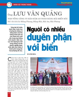 Ông Lưu Văn Quảng
TGĐ Tổng Công ty Bảo đảm An toàn Hàng hải miền Bắc
Số 1 lô 11A Lê Hồng Phong, Đằng Hải, Hải An, Hải Phòng
Người có nhiều
duyên phận
với biển
Töøng ñaït raát nhieàu
danh hieäu, Huaân Huy
chöông lao ñoäng vaø
baèng khen cuûa Thuû
töôùng Chính phuû veà
caùc thaønh tích xuaát
saéc trong hoaït ñoäng
kinh doanh. Hieän nay,
Löu Vaên Quaûng laø moät
trong nhöõng caùi teân
doanh nghieäp ñöôïc
nhaéc ñeán khaù nhieàu ôû
thaønh phoá mang teân
hoa phöôïng ñoû naøy.
C
hính thöùc ra ñôøi naêm 1955, laø
moät trong nhöõng ñôn vò coù
thaâm nieân hoaït ñoäng tieàn thaân
töø trong chieán tranh. Ngaønh Haøng haûi
ngaøy aáy (teân goïi cuõ laø Ty hoa ñaêng)
ñöôïc ví nhö anh huøng treân chieán traän
tröôùc söï taøn phaù gheâ gôùm cuûa ñaïn
bom. Phöông tieän leânh ñeânh treân bieån
chæ laø chieác thuyeàn nan nhöng ngöôøi
coâng nhaân ñeøn bieån vaãn laøm chuû
coâng vieäc, daãn ñöôøng cho caùc con
taøu trong vaø ngoaøi nöôùc ra vaøo caùc
caûng bieån mieàn Baéc an toaøn. Vaø khi
gaëp nhöõng khoù khaên, baát traéc trong
coâng vieäc, ngöôøi coâng nhaân Ty hoa
ñaêng laïi thöôøng ñoäng vieân nhau: “Coøn
ngöôøi, coøn ñaûo, traùi tim coøn ñaäp, ñeøn
coøn saùng” cuõng coù khi thay baèng tieáng
haùt: “Ra ñi mang naëng lôøi theå, thuûy loâi
chöa saïch chöa veà queâ höông”. Duø
ôû baát cöù hoaøn caûnh naøo, hoï cuõng
khaéc phuïc baèng ñöôïc ñeå vöôït qua
thöû thaùch trong ñieàu kieän laøm vieäc voâ
cuøng vaát vaû.
l Linh Hoa
Baø Nhoùtkeùomani Xuphanuvoâng – Phoù Chaùnh vaên phoøng Trung öông Ñaûng Nhaân daân Caùch maïng
Laøo (Traùi) vaø OÂng Nguyeãn Ñöùc Kieân - Nguyeân Phoù chuû tòch Quoác hoäi Nöôùc CHXHCN Vieät Nam (Phaûi)
trao Giaûi thöôûng “Nhaø quaûn lyù xuaát saéc thôøi kyø ñoåi môùi” cho Ñaïi dieän coâng ty Baûo ñaûm An toaøn
Haøng haûi mieàn Baéc taïi Thuû ñoâ Vieâng Chaên, Laøo.
NHAÂN VAÄT TRONG THAÙNG
24
 