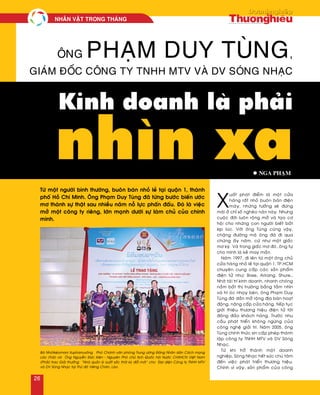 X
uaát phaùt ñieåm laø moät cöûa
haøng raát nhoû buoân baùn ñieän
maùy, nhöõng töôûng seõ ñöùng
maõi ôû chæ soá ngheøo naøn naøy. Nhöng
cuoäc ñôøi luoân roäng môû vaø taïo cô
hoäi cho nhöõng con ngöôøi bieát baét
kòp luùc. Vôùi oâng Tuøng cuõng vaäy,
chaëng ñöôøng maø oâng ñaõ ñi qua
chöøng aáy naêm, cöù nhö moät giaác
mô kyø. Vaø trong giaác mô ñoù, oâng töï
cho mình laø keû may maén.
Naêm 1997, ñi leân töø moät oâng chuû
cöûa haøng nhoû leû taïi quaän 1, TP.HCM
chuyeân cung caáp caùc saûn phaåm
ñieän töû nhö: Bose, Arirang, Shure…
Nhôø taøi trí kinh doanh, nhanh choùng
naém baét thò tröôøng baèng taàm nhìn
vaø trí oùc nhaïy beùn, oâng Phaïm Duy
Tuøng ñaõ daàn môû roäng ñòa baøn hoaït
ñoäng, naâng caáp cöûa haøng, tieáp tuïc
giôùi thieäu thöông hieäu ñieän töû tôùi
ñoâng ñaûo khaùch haøng. Tröôùc nhu
caàu phaùt trieån khoâng ngöøng cuûa
coâng ngheä giaûi trí. Naêm 2005, oâng
Tuøng chính thöùc xin caáp pheùp thaønh
laäp coâng ty TNHH MTV vaø DV Soùng
Nhaïc.
Töø khi trôû thaønh moät doanh
nghieäp, Soùng Nhaïc heát söùc chuù taâm
ñeán vieäc phaùt trieån thöông hieäu.
Chính vì vaäy, saûn phaåm cuûa coâng
Ông Phạm Duy Tùng,
giám đốc công ty TNHH MTV và DV Sóng Nhạc
Kinh doanh là phải
nhìn xa
Töø moät ngöôøi bình thöôøng, buoân baùn nhoû leû taïi quaän 1, thaønh
phoá Hoà Chí Minh. OÂng Phaïm Duy Tuøng ñaõ töøng böôùc bieán öôùc
mô thaønh söï thaät sau nhieàu naêm noã löïc phaán ñaáu. Ñoù laø vieäc
môû moät coâng ty rieâng, lôùn maïnh döôùi söï laøm chuû cuûa chính
mình.
l Nga Phaïm
Baø Nhoùtkeùomani Xuphanuvoâng – Phoù Chaùnh vaên phoøng Trung öông Ñaûng Nhaân daân Caùch maïng
Laøo (Traùi) vaø OÂng Nguyeãn Ñöùc Kieân - Nguyeân Phoù chuû tòch Quoác hoäi Nöôùc CHXHCN Vieät Nam
(Phaûi) trao Giaûi thöôûng “Nhaø quaûn lyù xuaát saéc thôøi kyø ñoåi môùi” cho Ñaïi dieän Coâng ty TNHH MTV
vaø DV Soùng Nhaïc taïi Thuû ñoâ Vieâng Chaên, Laøo.
NHAÂN VAÄT TRONG THAÙNG
26
 