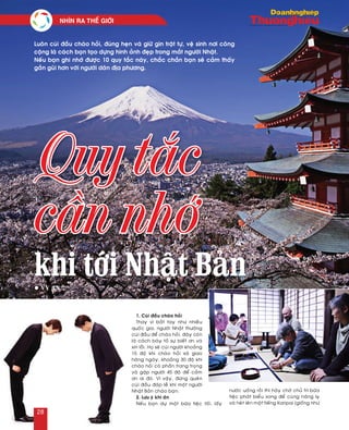 1. Cuùi ñaàu chaøo hoûi
Thay vì baét tay nhö nhieàu
quoác gia, ngöôøi Nhaät thöôøng
cuùi ñaàu ñeå chaøo hoûi, ñaây coøn
laø caùch baøy toû söï bieát ôn vaø
xin loãi. Hoï seõ cuùi ngöôøi khoaûng
15 ñoä khi chaøo hoûi xaõ giao
haøng ngaøy, khoaûng 30 ñoä khi
chaøo hoûi coù phaàn trang troïng
vaø gaäp ngöôøi 45 ñoä ñeå caûm
ôn ai ñoù. Vì vaäy, ñöøng queân
cuùi ñaàu ñaùp leã khi moät ngöôøi
Nhaät Baûn chaøo baïn.
2. Löu yù khi aên
Neáu baïn döï moät böõa tieäc toái, laáy
nöôùc uoáng roài thì haõy chôø chuû trì böõa
tieäc phaùt bieåu xong ñeå cuøng naâng ly
vaø heùt leân moät tieáng Kanpai (gioáng nhö
khi tới Nhật Bản
Quy tắc
cần nhớ
Luoân cuùi ñaàu chaøo hoûi, ñuùng heïn vaø giöõ gìn traät töï, veä sinh nôi coâng
coäng laø caùch baïn taïo döïng hình aûnh ñeïp trong maét ngöôøi Nhaät.
Neáu baïn ghi nhôù ñöôïc 10 quy taéc naøy, chaéc chaén baïn seõ caûm thaáy
gaàn guõi hôn vôùi ngöôøi daân ñòa phöông.
l Vy An
NHÌN RA THEÁ GIÔÙI	
28
 