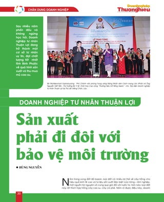 N
aèm trong vuøng ñaát ñoû bazan, loaïi ñaát coù nhieàu lôïi theá veà caây troàng cho
hieäu quaû kinh teá cao vaø tö lieäu saûn xuaát ñaëc bieät cuûa noâng – laâm nghieäp,
moät nguoàn taøi nguyeân voâ cuøng quyù giaù ñoái vôùi nöôùc ta. Hôn nöõa, loaïi ñaát
naøy raát thích hôïp troàng caây cao su, caây caø pheâ. Naém roõ ñöôïc ñieàu naøy, doanh
Doanh nghiệp tư nhân Thuận Lợi
Sản xuất
phải đi đôi với
bảo vệ môi trường
Sau nhieàu naêm
phaán ñaáu vaø
khoâng ngöøng
hoïc hoûi. Doanh
nghieäp tö nhaân
Thuaän Lôïi ñang
trôû thaønh moät
cô sôû tö nhaân
uy tín, ñaït chaát
löôïng toát nhaát
tænh Bình Phöôùc
veà quaù trình saûn
xuaát vaø thu mua
muû cao su.
l Huøng Nguyeãn
Baø Nhoùtkeùomani Xuphanuvoâng – Phoù Chaùnh vaên phoøng Trung öông Ñaûng Nhaân daân Caùch maïng Laøo (Phaûi) vaø OÂng
Nguyeãn Vieát Tieán - Thöù tröôûng Boä Y teá (Traùi) trao Cuùp vaøng “Thöông hieäu noåi tieáng Asean” cho Ñaïi dieän doanh nghieäp
tö nhaân Thuaän Lôïi taïi Thuû ñoâ Vieâng Chaên, Laøo.
CHAÂN DUNG DOANH NGHIEÄP
30
 