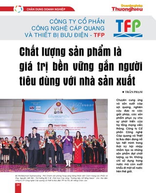 Công ty Cổ phần
Công nghệ Cáp quang
và Thiết bị Bưu điện - TFP
Chất lượng sản phẩm là
giá trị bền vững gắn người
tiêu dùng với nhà sản xuất
Chuyeân cung öùng
vaø saûn xuaát caùp
sôïi quang, nghieân
cöùu ñöa ra caùc
giaûi phaùp, caùc saûn
phaåm phuïc vuï cho
söï phaùt trieån cuûa
haï taàng maïng vieãn
thoâng. Coâng ty Coå
phaàn Coâng ngheä
Caùp quang vaø Thieát
bò Böu ñieän ñang noã
löïc heát mình trong
thôøi kyø hoäi nhaäp
nhaèm taïo ra nhöõng
saûn phaåm ñaït chaát
löôïng, uy tín. Khoâng
chæ söû duïng trong
nöôùc maø coøn xuaát
khaåu ñi moät soá nöôùc
treân theá giôùi.
l Traàn Phaïm
Baø Nhoùtkeùomani Xuphanuvoâng – Phoù Chaùnh vaên phoøng Trung öông Ñaûng Nhaân daân Caùch maïng Laøo (Phaûi) vaø
OÂng Nguyeãn Vieát Tieán - Thöù tröôûng Boä Y teá (Traùi) trao Cuùp vaøng “Thöông hieäu noåi tieáng Asean” cho Ñaïi dieän
coâng ty CP Coâng ngheä Caùp quang vaø Thieát bò Böu ñieän TFP taïi Thuû ñoâ Vieâng Chaên, Laøo.
CHAÂN DUNG DOANH NGHIEÄP
34
 