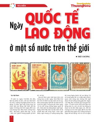 Ngày
Quốc tế
Lao động
l Thuøy Döông
Taïi Vieät Nam
ÔÛ nöôùc ta, ngaøy 1/5/1925, laàn ñaàu
tieân boä phaän voâ saûn, caàn lao Vieät Nam
toå chöùc, höôûng öùng Ngaøy Quoác teá Lao
ñoäng. Töø ñaây, giai caáp coâng nhaân vaø
nhaân daân lao ñoäng Vieät Nam ñeå laáy
ngaøy 1/5 haøng naêm laøm ngaøy ñænh cao
cuûa phong traøo ñaáu tranh choáng thöïc
daân - ñeá quoác, giaønh ñoäc laäp - töï do
- daân chuû, giaønh nhöõng quyeàn lôïi kinh
teá - xaõ hoäi.
Sau khi Nhaø nöôùc Vieät Nam Daân chuû
Coäng hoøa ra ñôøi, ngaøy 18/2/1946 Chuû
tòch Hoà Chí Minh kyù Saéc leänh soá 22 quy
ñònh nhöõng ngaøy nghæ Teát, kyû nieäm lòch söû
vaø leã toân giaùo, trong ñoù ghi nhaän ngaøy
1/5 laø moät trong nhöõng ngaøy quoác leã
lôùn, nhaân daân lao ñoäng ñöôïc nghæ ngôi.
Ngaøy 29/4/1946, Baùc kyù Saéc leänh soá 56
quyeát ñònh ñeå coâng nhaân, nhaân vieân
ñöôïc nghæ nhöng coù höôûng löông ñaày
ñuû trong Ngaøy Quoác teá Lao ñoäng 1/5
vaø trong ngaøy ñoù, ai vì ñieàu kieän khaùch
quan cuûa coâng vieäc khoâng theå nghæ
ñöôïc thì seõ höôûng löông gaáp ñoâi. Ngaøy
1/5/1946, Baùc ra lôøi keâu goïi trong ñoù xaùc
nhaän: “ÔÛ nöôùc ta laàn naøy laø laàn ñaàu maø
ñoàng baøo ta, anh chò em lao ñoäng ta
ñöôïc töï do ñoùn tieáp ngaøy 1/5… Ñoái vôùi
chuùng ta noù laø moät ngaøy ñeå toû cho theá
giôùi bieát raèng ngaøy naøy chaúng nhöõng laø
ngaøy teát lao ñoäng, maø noù coøn laø ngaøy
ở một số nước trên thế giới
Tieâu ñieåm
4
 