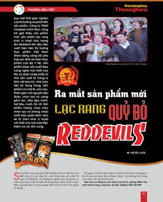 S
aûn phaåm Laïc rang Quyû ñoû Reddevil seõ coù maët taïi caùc
ñieåm baùn laø caùc sieâu thò, nhaø haøng treân caû nöôùc töø
ngaøy 01/05/2014, vôùi Reddevil ngöôøi tieâu duøng seõ coù
theâm löïa choïn môùi noái tieáp veà doøng thöïc phaåm khai vò ñoäc
ñaùo, nguyeân lieäu vaø coâng ngheä ñaûm baûo an toaøn vôùi ngöôøi
söû duïng.
Töø ngaøy 1/5/2014 ñeán ngaøy 1/8/2014 moãi khaùch haøng gom
30 voû bao laïc Quyû ñoû seõ ñöôïc taëng 1 aùo phoâng thôøi trang
cao caáp cuûa nhaø phaân phoái.
Ñaët mua vaø ñaêng kyù laøm ñaïi lyù taïi soá 57, phoøng 2008, Toøa
nhaø Thaønh Coâng, Laùng Haï, Haø Noäi. Hotline: 0947 851999
Ra mắt sản phẩm mới
l Minh anh
Sau moät thôøi gian nghieân
cöùu thò tröôøng vaø phaùt trieån
saûn phaåm, Coâng ty TNHH
Vinabest chính thöùc coâng
boá giôùi thieäu saûn phaåm
môùi, saûn phaåm laïc rang
khai vò tuyeät haûo mang
teân Reddevil laàn ñaàu tieân
xuaát hieän treân thò tröôøng
thöïc phaåm Vieät Nam
(theo baûng coâng boá phuø
hôïp qui ñònh an toaøn thöïc
phaåm cuûa Boä Y teá). Saûn
phaåm ñöôïc saûn xuaát theo
coâng ngheä môùi nhaát cuûa
Myõ vaø ñöôïc nhaäp khaåu töø
nhaø saûn xuaát laø Coâng ty
Sinh vaät Hoa Kyø, nhaø maùy
ñaët taïi Hong Kong. Saûn
phaåm coù vò teâ teâ, cay cay,
thôm gioøn vôùi nguyeân lieäu
ñöôïc choïn löïa kyõ caøng
goàm laïc, daàu ñaäu naønh,
haït tieâu, muoái, toûi, ôùt. Saûn
phaåm khoâng chöùa maøu
nhaân taïo vaø khoâng chöùa
chaát baûo quaûn.ñaûm baûo
seõ laø moùn khai vò tuyeät
vôøi nhaát cho moïi böõa tieäc
theâm vui veû, aám cuùng.
‘Neám Reddevils cuøng Nhaïc Syõ Phoù Ñöùc Phöông !
41
THÖÔNG HIEÄU VIEÄT	
 