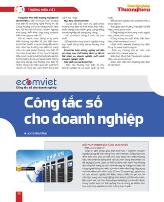 Trung taâm Phaùt trieån thöông maïi ñieän töû
(EcomViet) laø ñôn vò thuoäc Cuïc Thöông
maïi ñieän töû vaø Coâng ngheä thoâng tin, Boä
Coâng Thöông, coù chöùc naêng tö vaán, ñaøo
taïo, hoã trôï caùc toå chöùc, doanh nghieäp
xaây döïng, trieån khai, öùng duïng vaø phaùt
trieån thöông maïi ñieän töû.
Vôùi söù meänh hoaït ñoäng vì söï phaùt
trieån thöông maïi ñieän töû cuûa Vieät Nam,
EcomViet laø ñôn vò uy tín haøng ñaàu veà tö
vaán, ñaøo taïo thöông maïi ñieän töû, cung
caáp caùc giaûi phaùp thöông maïi ñieän töû
cho doanh nghieäp; hoã trôï doanh nghieäp
ñaåy maïnh quaûng baù thoâng tin saûn phaåm
taïi thò tröôøng trong vaø ngoaøi nöôùc thoâng
qua öùng duïng cuûa thöông maïi ñieän töû
nhaèm naâng cao hieäu quaû saûn xuaát kinh
doanh vaø naêng löïc caïnh tranh trong boái
caûnh hoäi nhaäp.
Muïc tieâu cuûa EcomViet
- Cung caáp caùc dòch vuï, giaûi phaùp
thöông maïi ñieän töû thieát thöïc, höõu hieäu,
chaát löôïng cao nhaèm giuùp coäng ñoàng
doanh nghieäp deã daøng öùng duïng.
- Hoã trôï khaùch haøng ôû möùc ñoä cao
nhaát.
- Ñoàng haønh cuøng doanh nghieäp trong
moïi hoaït ñoäng öùng duïng thöông maïi
ñieän töû.
EcomViet luoân khoâng ngöøng caûi tieán
vaø naâng cao chaát löôïng dòch vuï ñeå coù
theå phuïc vuï doanh nghieäp moät caùch
chuyeân nghieäp nhaát.
Caùc dòch vuï cuûa EcomViet:
- Ñaøo taïo thöông maïi ñieän töû cho
doanh nghieäp vaø cô quan quaûn lyù nhaø
nöôùc
- Moãi doanh nghieäp moät website http://
www.ekip.vn
- Saøn giao dòch thöông maïi ñieän töû B2B
http://www.ecvn.com
- Coång thoâng tin thò tröôøng nöôùc ngoaøi
http://www.ttnn.com.vn
- Coång thoâng tin xuaát khaåu Vieät Nam
http://vietnamexport.com/
- Gaén nhaõn website thöông maïi ñieän
töû uy tín www.trustvn.org.vn
- Dòch vuï Chöùng thö soá baûo maät
website http://www.vsign.vn
- Kieán truùc toång theå cho doanh nghieäp
http://ea.ecomviet.vn/
- Dieãn ñaøn trieån laõm Thöông Maïi ñieän
töû Vieät Nam
Công tắc số
cho doanh nghiệp
l Anh Phöông
Giaûi phaùp website baùn haøng tröïc tuyeán
http://www.ekip.vn
`eKip laø giaûi phaùp giuùp baïn khôûi taïo 1 website chuyeân
nghieäp duøng ñeå baùn haøng hoùa treân Internet. Giaûi phaùp naøy
ñaûm baûo cho baïn coù theå phaùt huy ñöôïc teân mieàn thöông
hieäu treân Internet ñoàng thôøi vôùi caùc tính naêng thaân thieän vaø
deã duøng cuûa noù, baïn coù theå töï mình vaän haønh maø khoâng
ñoøi hoûi phaûi trang bò cho mình nhöõng kyõ naêng cao sieâu veà
coâng ngheä thoâng tin. eKip vaän haønh treân neàn taûng öùng duïng
moâ hình ñieän toaùn ñaùm maây (Cloud Computing.), giuùp baïn
vaø caùc doanh nghieäp tieát kieäm ñöôïc nhieàu chi phí vaø chæ
caàn taäp trung vaøo hoaït ñoäng kinh doanh coát loõi cuûa mình.
Beân caïnh ñoù, vôùi caùc tính naêng marketing tröïc tuyeán ñöôïc
trang bò saün, baïn coù theå quaûng baù vaø mang veà nhieàu löôït
truy caäp cho website töø moâi tröôøng tröïc tuyeán
THÖÔNG HIEÄU VIEÄT	
42
 