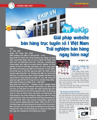 Khôûi taïo website baùn
haøng Online - TAÁT CAÛ
TRONG MOÄT
Baïn ñang mong muoán
coù 1 giaûi phaùp baùn haøng
tröïc tuyeán toaøn dieän? eKip
chính laø thöù baïn caàn! Vôùi
eKip, baïn coù theå töï mình xaây döïng, quaûn trò
vaø vaän haønh toaøn boä noäi dung, thay ñoåi giao
dieän, baùn haøng tröïc tuyeán, xaây döïng thöông
hieäu vaø hôn theá nöõa.
Baïn vaãn coøn phaân vaân? eKip cho baïn duøng
thöû 15 ngaøy vôùi ñaày ñuû tính naêng!
Deã söû duïng, tuøy bieán linh hoaït
Heä thoáng quaûn trò ñöôïc xaây döïng hoaøn toaøn
treân neàn taûng web, khoâng caàn phaûi caøi ñaët taïi
maùy tính cuûa baïn. Do vaäy baïn coù theå quaûn
trò töø xa, taïi baát kyø thôøi gian naøo, baát cöù nôi
ñaâu mieãn laø coù internet! Beân caïnh ñoù, eKip
mang laïi söï deã daøng, tieän duïng trong söû duïng,
caùc tính naêng ñöôïc boá trí thaân thieän, chuyeân
nghieäp. Töï baïn cuõng
coù theå tuøy bieán, theâm
bôùt module chöùc naêng
vôùi coâng cuï HTML &
CSS maïnh meõ.
l Truùc An
Ekip
laø moät giaûi
phaùp do Trung taâm Phaùt
trieån thöông maïi ñieän töû (EcomViet - www.
EcomViet.vn) thuoäc Boä Coâng Thöông xaây döïng vaø phaùt
trieån. EcomViet ñöôïc sinh ra vôùi söù meänh trôû thaønh moät
ñôn vò soá 1 taïi Vieät Nam veà tö vaán - ñaøo taïo - chuyeån giao
coâng ngheä, ñaëc bieät laø trôï giuùp doanh nghieäp, hoä kinh
doanh caù theå coù theå tieáp caän ñöôïc vôùi caùc coâng ngheä
tieân tieán cuûa thöông maïi ñieän töû vaø Internet. Töø naêm 2003,
EcomViet quy tuï moät ñoäi nguõ bao goàm raát nhieàu nhöõng
chuyeân gia trong lónh vöïc thöông maïi ñieän töû. EcomViet
ñaõ phuïc vuï haøng chuïc ngaøn doanh nghieäp Vieät Nam öùng
duïng thaønh coâng thöông maïi ñieän töû, haõy ñeå chuùng toâi
giuùp baïn gaët haùi thaønh coâng nhö hoï vôùi giaûi phaùp eKip -
giaûi phaùp thöông maïi ñieän töû soá 1 Vieät Nam!
Ekip giuùp baïn khôûi taïo 1 website chuyeân nghieäp duøng
ñeå baùn haøng hoùa treân Internet. Giaûi phaùp naøy ñaûm baûo
cho baïn coù theå phaùt huy ñöôïc teân mieàn thöông hieäu treân
Internet ñoàng thôøi vôùi caùc tính naêng thaân thieän vaø deã duøng
cuûa noù, baïn coù theå töï mình vaän haønh maø khoâng ñoøi hoûi
phaûi trang bò cho mình nhöõng kyõ naêng cao sieâu veà coâng
ngheä thoâng tin. eKip vaän haønh treân neàn taûng öùng duïng moâ
hình ñieän toaùn ñaùm maây (Cloud Computing.), giuùp baïn
vaø caùc doanh nghieäp tieát kieäm ñöôïc nhieàu chi phí vaø chæ
caàn taäp trung vaøo hoaït ñoäng kinh doanh coát loõi cuûa mình.
Beân caïnh ñoù, vôùi caùc tính naêng marketing tröïc tuyeán ñöôïc
trang bò saün, baïn coù theå quaûng baù vaø mang veà nhieàu löôït
truy caäp cho website töø moâi tröôøng tröïc tuyeán
Giải pháp website
bán hàng trực tuyến số 1 Việt Nam
Trải nghiệm bán hàng
ngay hôm nay!
THÖÔNG HIEÄU VIEÄT	
44
 