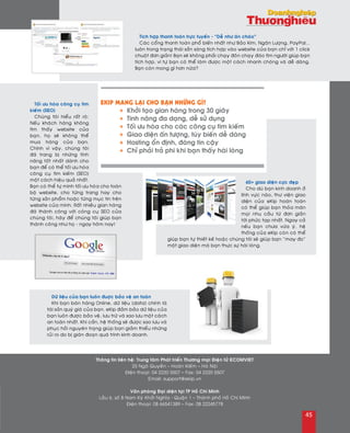 Tích hôïp thanh toaùn tröïc tuyeán - “Deã nhö aên chaùo”
Caùc coång thanh toaùn phoå bieán nhaát nhö Baûo Kim, Ngaân Löôïng, PayPal...
luoân trong traïng thaùi saün saøng tích hôïp vaøo website cuûa baïn chæ vôùi 1 click
chuoät ñôn giaûn! Baïn seõ khoâng phaûi chaïy ñoân chaïy ñaùo tìm ngöôøi giuùp baïn
tích hôïp, vì töï baïn coù theå laøm ñöôïc moät caùch nhanh choùng vaø deã daøng.
Baïn coøn mong gì hôn nöõa?
Toái öu hoùa coâng cuï tìm
kieám (SEO)
Chuùng toâi hieåu raát roõ:
Neáu khaùch haøng khoâng
tìm thaáy website cuûa
baïn, hoï seõ khoâng theå
mua haøng cuûa baïn.
Chính vì vaäy, chuùng toâi
ñaõ trang bò nhöõng tính
naêng toát nhaát daønh cho
baïn ñeå coù theå toái öu hoùa
coâng cuï tìm kieám (SEO)
moät caùch hieäu quaû nhaát.
Baïn coù theå töï mình toái öu hoùa cho toaøn
boä website, cho töøng trang hay cho
töøng saûn phaåm hoaëc töøng muïc tin treân
website cuûa mình. Raát nhieàu gian haøng
ñaõ thaønh coâng vôùi coâng cuï SEO cuûa
chuùng toâi, haõy ñeå chuùng toâi giuùp baïn
thaønh coâng nhö hoï - ngay hoâm nay!
60+ giao dieän cöïc ñeïp
Cho duø baïn kinh doanh ôû
lónh vöïc naøo, thö vieän giao
dieän cuûa eKip hoaøn toaøn
coù theå giuùp baïn thoûa maõn
moïi nhu caàu töø ñôn giaûn
tôùi phöùc taïp nhaát. Ngay caû
neáu baïn chöa vöøa yù, heä
thoáng cuûa eKip coøn coù theå
giuùp baïn töï thieát keá hoaëc chuùng toâi seõ giuùp baïn “may ño”
moät giao dieän maø baïn thöïc söï haøi loøng.
Döõ lieäu cuûa baïn luoân ñuôïc baûo veä an toaøn
Khi baïn baùn haøng Online, döõ lieäu (data) chính laø
taøi saûn quyù giaù cuûa baïn. eKip ñaûm baûo döõ lieäu cuûa
baïn luoân ñöôïc baûo veä, löu tröõ vaø sao löu moät caùch
an toaøn nhaát. Khi caàn, heä thoáng seõ ñöôïc sao löu vaø
phuïc hoài nguyeân traïng giuùp baïn giaûm thieåu nhöõng
ruûi ro do bò giaùn ñoaïn quaù trình kinh doanh.
Thoâng tin lieân heä: Trung taâm Phaùt trieån Thöông maïi Ñieän töû ECOMVIET
25 Ngoâ Quyeàn – Hoaøn Kieám – Haø Noäi
Ñieän thoaïi: 04 2220 5507 – Fax: 04 2220 5507
Email: support@ekip.vn
Vaên phoøng Ñaïi dieän taïi TP Hoà Chí Minh
Laàu 6, soá 8 Nam Kyø Khôûi Nghóa - Quaän 1 – Thaønh phoá Hoà Chí Minh
Ñieän thoaïi: 08 66541389 – Fax: 08 22245778
EKIP MANG LAÏI CHO BAÏN NHÖÕNG GÌ?
·	 + Khôûi taïo gian haøng trong 30 giaây
·	 + Tính naêng ña daïng, deã söû duïng
·	 + Toái öu hoùa cho caùc coâng cuï tìm kieám
·	 + Giao dieän aán töôïng, tuøy bieán deã daøng
·	 + Hosting oån ñònh, ñaùng tin caäy
·	 + Chæ phaûi traû phí khi baïn thaáy haøi loøng
45
 