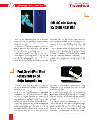 Sharp vöøa tung ra smartphone cao caáp sôû höõu nhöõng
trang bò khoâng thua keùm ñoái thuû tôùi töø Samsung, nhö maøn
hình Full HD 5,2 inch, camera 16 "chaám" hay khaû naêng
choáng nöôùc, choáng buïi.
Maãu smartphone cao caáp cuûa Sharp mang teân maõ Xx
302Sh vaø naèm trong doøng Aquos series. Ñieåm haáp daãn
nhaát ôû saûn phaåm laø thieát keá nguyeân khoái vôùi maøn hình
caûm öùng vieàn sieâu moûng naèm ôû maët tröôùc.
Duø sôû höõu maøn 5,2 inch, kích thöôùc cuûa maùy chæ daøi
132 mm vaø roäng 70 mm, goïn hôn caû LG G2 cuõng nhö
Samsung Galaxy S5 hay HTC One M8, nhöõng model coù
maøn hình töông ñöông hoaëc nhoû hôn.
Sharp Xx 302Sh cuõng gaây aán töôïng vôùi maøn hình
coâng ngheä IGZO, höùa heïn cho chaát löôïng hieån thò raát
cao nhöng laïi moûng. Model naøy ñöôïc trang bò caáu hình
maïnh vôùi chip 4 nhaân Snapdragon 800, RAM 2 GB, boä
nhôù trong 32 GB, duø vaäy, pin chæ ñaït dung löôïng 2.600
mAh.
Moät trang bò ñaùng chuù yù khaùc treân Sharp Xx 302Sh laø
camera chính ñoä phaân giaûi 16 "chaám" ôû maët löng, vôùi
oáng kính coù khaåu ñoä F/1.9 vaø hoã trôï toác ñoä laáy neùt töï
ñoäng sieâu toác trong voøng 1/2 giaây. Beân caïnh ñoù, camera
tröôùc coøn coù ñoä phaân giaûi leân tôùi 12 megapixel.
Tuy vaäy, Sharp seõ phaùt haønh maãu smartphone "khuûng"
Xx 302Sh vôùi soá löôïng haïn cheá taïi Nhaät cuøng möùc giaù
670 USD.n
Ñoái thuû cuûa Galaxy
S5 tôùi töø Nhaät Baûn
Touch ID seõ laø tính naêng ñöôïc theâm vaøo boä ñoâi iPad
cuûa naêm 2014 beân caïnh chip xöû lyù A8 vaø camera ñoä
phaân giaûi cao hôn.
Theo nhaø phaân tíchMing-Chi Kuo cuûaKGI Securities,
iPad Air seõ coù baûn naâng caáp sôùm hôn so vôùi thôøi ñieåm
ra maét vaøo thaùng 11 naêm ngoaùi. Saûn phaåm naøy seõ xuaát
hieän cuøng vôùi iPad Mini Retina theá heä 2 nhöng thieát keá
vaø maøn hình coù theå khoâng thay ñoåi. Ñaùng chuù yù nhaát laø
naâng caáp caûm bieán nhaän daïng vaân tay Touch ID töông
töï nhö iPhone 5S cho caû hai maãu maùy tính baûng môùi.
Apple cuõng ñöôïc cho laø ñöa vaøo söû duïng doøng chip
xöû lyù A8 môùi daønh cho iPad. Camera chính cuûa iPad
Air theá heä 2 coù ñoä phaân giaûi 8 megapixel vaø hoã trôï moät
soá tính naêng chuïp aûnh môùi. Khoâng coù thoâng tin veà vieäc
theâm maøu saéc ngoaøi xaùm ñen vaø traéng hieän taïi. Naêm
ngoaùi töøng coù nhieàu tin ñoàn veà phieân baûn maøu vaøng
cuûa iPad Air vaø iPad Mini Retina nhöng cuoái cuøng ñeàu
khoâng ñöôïc giôùi thieäu.
Caùc nhaø phaân tích töøng cho raèng iPad Mini Retina coù
theå seõ khoâng naâng caáp ngay trong naêm nay do Apple
khoâng muoán taïo söï caïnh tranh giöõa chính hai saûn phaåm
cuûa mình. Tuy nhieân, nhaø saûn xuaát nhieàu khaû naêng vaãn
ñöa ra phieân baûn môùi vaø baùn song song baûn cuõ vôùi möùc
giaù reû hôn.
Trong khi ñoù, nhöõng tin ñoàn veà iPad Pro maøn hình lôùn
12,9 inch vaãn tieáp tuïc ñöôïc duy trì. Nhaø phaân tích Ming-
Chi Kuo cho raèng Apple ñang tích cöïc thöû nghieäm saûn
phaåm môùi vaø caân ñoái trong hieäu naêng söû duïng trong
giaûi trí vaø coâng vieäc. Tuy nhieân, nguoàn tin cuõng nhaán
maïnh maùy ít khaû naêng ra maét ngay trong naêm 2014. n
iPad Air vaø iPad Mini
Retina môùi seõ coù
nhaän daïng vaân tay
COÂNG NGHEÄ VAØ SAÛN PHAÅM MÔÙI
46
 