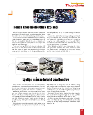 Haõng Bentley vöøa coâng boá seõ cho ra maét moät maãu
concept chaïy xaêng-ñieän (hybrid) taïi Trieån laõm oâ toâ Baéc
Kinh tôùi ñaây. Chieác xe naøy seõ mang teân Hybird Concept,
ñöôïc phaùt trieån döïa treân maãu Mulsanne cuûa haõng.
Bentley seõ khoâng tieát loä caùc thoâng tin kyõ thuaät chính
xaùc cuûa maãu xe concept naøy cho ñeán khi noù chính
thöùc ra maét, nhöng höùa heïn raèng coâng suaát seõ cao hôn
25% so vôùi xe Mulsanne trong khi löôïng khí thaûi CO2 thaáp
hôn 70%. Chæ vôùi moâ-tô ñieän, chieác xe coù khaû naêng di
chuyeån quaõng ñöôøng leân ñeán 31 daëm (töông ñöông
50 km).
Maëc duø ñöôïc phaùt trieån döïa treân chieác sedan haïng
sang Mulsanne, nhöng Hybrid Concept vaãn coù nhöõng
ñaëc ñieåm thieát keá rieâng, nhö: caùc chi tieát maøu ñoàng
treân löôùi taûn nhieät, cuïm ñeøn pha, piston phanh, vaø logo
Bentley ôû truïc la-zaêng. Caùc chi tieát maøu ñoàng cuõng
xuaát hieän treân cuïm ñieàu khieån trung taâm cuõng nhö cuïm
ñoàng hoà hieån thò beân trong xe.
Bentley tin raèng xe hybrid seõ giuùp haõng ñaùp öùng caùc
tieâu chuaån khí thaûi nghieâm ngaët seõ coù hieäu löïc treân
toaøn Chaâu AÂu vaø Myõ trong nhöõng naêm tôùi ñaây.
Chuû tòch Bentley - oâng Wolfgang Schreiber - cho bieát:
“Ñeán cuoái thaäp kyû naøy, ít nhaát 90% saûn phaåm cuûa
chuùng toâi seõ öùng duïng coâng ngheä hybrid saïc ñieän
(plug-in)”.n
Loä dieän maãu xe hybrid cuûa Bentley
Maãu xe tay ga 125 phaân khoái trang bò coâng ngheä phun
xaêng ñieän töû vaø ñoäng cô eSP ra maét taïi Bangkok Motor
Show 2014 vôùi hai phieân baûn ñoä Racing vaø Idling Stop.
Cuøng vôùi ES01 concept vaø CBR300R, Honda trình laøng
Click 125i vôùi hai phieân baûn Racing vaø Idling Stop. Taïi
Thaùi Lan, Honda Click 125i vaãn laø maãu xe ñöôïc khaùch
haøng öa chuoäng bôûi kieåu daùng thieát keá treû trung vaø khaû
naêng tieát kieäm nhieân lieäu.
Phieân baûn Racing noåi baät vôùi maøu ñen vaø vaøng chuû
ñaïo, cuøng boä tem phong caùch theå thao vaø caëp vaønh
nan hoa. Trong khi phieân baûn Idling Stop ñoäc ñaùo vôùi
coâng ngheä töï ngaét ñoäng cô khi döøng quaù 3 giaây keøm
nuùt Idling treân tay laùi vaø boä vaønh la-zaêng theå thao 5
chaáu.
Honda Click 125i taïi Thaùi Lan trang bò ñoäng cô 4 thì eSP
dung tích 125 phaân khoái, phun xaêng ñieän töû PGM-FI, laøm
maùt baèng chaát loûng. Xe coù coâng suaát 10,8 maõ löïc taïi
voøng tua maùy 8.500 voøng/phuùt vaø moâ-men xoaén 9,8 Nm
taïi 5.000 voøng/phuùt. Möùc tieâu hao nhieân lieäu theo coâng
boá cuûa haõng ôû möùc 1,9 lít/100 km.
Click 125i baùn ra taïi Ñaát nöôùc chuøa vaøng vôùi 4 phieân
baûn goàm Click 125i Idling Stop, Click 125i Racing, Click
125i Street vaø Click 125i Tune Up vôùi toång coäng 15 maøu
sôn tuøy choïn. Giaù baùn töø 1.600 USD. n
Honda khoe boä ñoâi Click 125i môùi
47
 