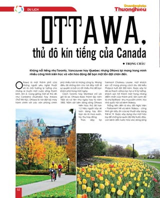 O
ttawa laø moät thaønh phoá cuûa
nhöõng ngöôøi yeâu ngheä thuaät
vaø laø moâi tröôøng lyù töôûng cho
nhöõng ai muoán moät cuoäc soáng thanh
bình, eâm aû. Cuõng gioáng moät soá thuû ñoâ
nhö Canberra (Australia) hay Ankara
(Thoå Nhó Kyõ), Ottawa laø nôi ñaët boä maùy
haønh chính vôùi caùc vaên phoøng chính
phuû nhieàu hôn laø nhöõng coâng ty. Nhöng
ñieàu ñoù khoâng laøm cho nôi ñaây maát ñi
söï quyeán ruõ bôûi coù raát nhieàu thöù ñeå baïn
khaùm phaù trong moät ngaøy.
Caùch Toronto hay Montreal chæ vaøi
giôø laùi xe, Ottawa ñöôïc thaønh laäp naêm
1826 vaø coù teân nhö ngaøy nay töø naêm
1855. Naèm saùt beân doøng soâng Ottawa
hieàn hoøa, thuû ñoâ hôn
1,2 trieäu ngöôøi naøy seõ
luoân dang tay ñoùn
baïn duø laø muøa xuaân,
haï, thu hay ñoâng.
Thöùc daäy taïi
Fairmont Chateau Laurier, moät khaùch
saïn coå mang phong caùch laâu ñaøi kieåu
Phaùpcoù tuoåi ñôøi 300 naêm. Ñöôïc xaây töø
ñaù sa thaïch vaøtoïa laïc taïi vò trí lyù töôûng,
khaùch saïn trôû thaønh moät trong nhöõng
ñieåm nhaán cuûa thaønh phoá. Saùt caïnh ñoù
laø chôï ByWard - khu mua saém chính, toøa
nhaø quoác hoäi vaø keânh Rideau.
Thaúng tieán ñeán laø khu ñoài Nghò Vieän
– Parliament Hill vaø keânh Rideau - coâng
trình ghi daáu aán cuûa kyõ thuaät xaây döïng
theá kæ 19. Ñöôïc xaây döïng nhö moät haøo
luõy ñeå choáng laïi quaân ñoäi Myõ tröôùc ñaây,
con keânh daãn nöôùc hoøa vaøo doøng soâng
l troïng chaâu
thủ đô kín tiếng của Canada
Ottawa,
Khoâng noåi tieáng nhö Toronto, Vancouver hay Quebec nhöng Ottawa laïi mang trong mình
nhieàu coâng trình kieán truùc vaø vaên hoùa ñaùng ñeå baïn moät laàn ñaët chaân ñeán.
du lòch
52
 