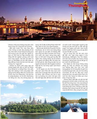 Ottawa, chaûy qua nhöõng coâng vieân, baûo
taøng cuøng caùc coâng trình lòch söû khaùc.
Neáu baïn muoán thöû, haõy theo daáu
chaân nhöõng cö daân ñòa phöông ñi boä
doïc theo keânh vaø bôø soâng roài baêng qua
moät trong 4 caây caàu gaàn ñoù. Ngoaøi ra,
baïn coù theå thueâ xe ñaïp khoaûng nöûa
tieáng ñeå traûi nghieäm phong caûnh töôi
maùt xung quanh. Saùt beân bôø keânh laø
dòch vuï RentABike vôùi hôn 300 chieác xe
ñaïp ñeå baïn thoaûi maùi thaû mình treân yeân
nhöõng chuù “ngöïa saét”.
Ottawa laø thaønh phoá song ngöõ nôi
nhöõng ngöôøi baûn ñòa coù theå noùi thaønh
thaïo tieáng Anh vaø tieáng Phaùp. Caùc bieån
hieäu treân ñöôøng vì theá cuõng ñöôïc vieát
baèng hai thöù tieáng. Ñieàu thuù vò laø khi baïn
ñi treân caàu Pont Alexandra, nöûa beân kia
laø bang Quebec vaø thò traán Gantineau
nôi tieáng Anh haàu nhö khoâng ñöôïc söû
duïng. Taát caû ñeàu laø tieáng Phaùp nhaèm theå
hieän nieàm töï haøo cuûa ngöôøi Quebec.
Moät khi baïn ñaõ ñi vaøo trung taâm thò traán
Gantineau, seõ coù raát ít caùc baûng tieáng
Anh ngoaïi tröø vaøi bieån chæ ñöôøng ñeán
baûo taøng Vaên Minh Canada (voán thuoäc
nhaø nöôùc neân ñöôïc duøng song ngöõ).
Baïn coù theå daønh haøng giôø taïi ñaây ñeå
ngaém nhìn nhöõng töôïng vaät toå (totem)
cuûa ngöôøi Anh-ñieâng ñeõo raát kheùo leùo
töø thaân goã lôùn. Baûo taøng do kieán truùc sö
ngöôøi Canada baûn ñòa Douglas Cardinal
thieát keá thu huùt haøng nghìn löôït khaùch
moãi ngaøy.
Ñi trôû ngöôïc laïi caàu Pont Alexandra,
neáu baïn caûm thaáy ñoùi haõy choïn moùn
baùnh bao ôû Gongfu Bao hay haûi saûn taïi
Ad Mare. Ñeán Ottawa vaøo thöù 4, baïn
neân töï thöôûng cho mình moät goùc nhoû
treân ñoài Nghò Vieän ñeå thaû mình treân thaûm
coû xanh möôùt. Haøng nghìn ngöôøi tuï taäp
nhöng raát yeân bình bôûi hoï ñeán ñeå taäp
yoga. Coøn ngaøy cuoái tuaàn, haõy chuaån
bò taâm lyù ñeå hoøa mình cuøng caùc gia ñình
vaø baïn treû ñeán vui chôi.
Rôøi xa trung taâm thuû ñoâ moät chuùt
ñeå ñeán caùc ngoâi laøng ngoaïi oâ nhö
Hintonburg, Wellington hay The Glebe.
Chæ maát moät chuyeán taxi nhanh choùng
nhöng baïn ñöøng queân nhôù soá ñeå goïi hoï
khi muoán trôû veà thaønh phoá.
The Glebe laø moät trong nhöõng coäng
ñoàng coå nhaát taïi Ottawa vôùi nhöõng
con ñöôøng ñaày caây cao, caùc cöûa
haøng gioáng moâ taû trong tieåu thuyeát nhö
Candy Bouquet baùn caùc boù hoa baèng
chocolate raát tinh teá. Neáu baïn chöa
duøng böõa tröa, haõy gheù Urban Pear cho
moùn boø haûo haïng vaø nhieàu löïa choïn
khaùc trong thöïc ñôn.
Ottawa ñöôïc bieát ñeán vôùi daûi thôøi tieát
phong phuù vaø khoù nhaän ra hình aûnh cuûa
thuû ñoâ theo töøng muøa. Vaøo muøa ñoâng ôû
baéc baùn caàu, keânh Rideau trôû thaønh saøn
tröôït baêng daøi 7,8 km. Nhöõng cö daân ñòa
phöông tröôït baêng trong boä ñoà vest vaø
caëp da ñeå ñi laøm. Ñaây cuõng laø muøa dieãn
53
 