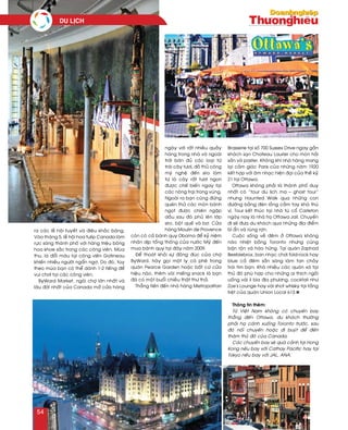 ra caùc leã hoäi tuyeát vaø ñieâu khaéc baêng.
Vaøo thaùng 5, leã hoäi hoa tulip Canada laøm
röïc saùng thaønh phoá vôùi haøng trieäu boâng
hoa khoe saéc trong caùc coâng vieân. Muøa
thu, laù ñoåi maøu taïi coâng vieân Gatineau
khieán nhieàu ngöôøi ngaån ngô. Do ñoù, tuøy
theo muøa baïn coù theå daønh 1-2 tieáng ñeå
vui chôi taïi caùc coâng vieân.
ByWard Market, ngoâi chôï lôùn nhaát vaø
laâu ñôøi nhaát cuûa Canada môû cöûa haøng
ngaøy vôùi raát nhieàu quaày
haøng trong nhaø vaø ngoaøi
trôøi baùn ñuû caùc loaïi töø
traùi caây töôi, ñoà thuû coâng
myõ ngheä ñeán siro laøm
töø laù caây raát töôi ngon
ñöôïc cheá bieán ngay taïi
caùc noâng traïi trong vuøng.
Ngoaøi ra baïn cuõng ñöøng
queân thöû caùc moùn baùnh
ngoït ñöôïc chieân ngaäp
daàu sau ñoù phuû leân lôùp
siro, boät queá vaø bô. Cöûa
haøng Moulin de Provence
coøn coù caû baùnh quy Obama ñeå kyû nieäm
nhaân dòp toång thoáng cuûa nöôùc Myõ ñeán
mua baùnh quy taïi ñaây naêm 2009.
Ñeå thoaùt khoûi söï ñoâng ñuùc cuûa chôï
ByWard, haõy goïi moät ly caø pheâ trong
quaùn Pearce Garden hoaëc baát cöù cöûa
hieäu naøo, theâm vaøi mieáng snack laø baïn
ñaõ coù moät buoåi chieàu thaät thö thaû.
Thaúng tieán ñeán nhaø haøng Metropolitan
Brasserie taïi soá 700 Sussex Drive ngay gaàn
khaùch saïn Chateau Laurier cho moùn haûi
saûn vaø paster. Khoâng khí nhaø haøng mang
laïi caûm giaùc Paris cuûa nhöõng naêm 1920
keát hôïp vôùi aâm nhaïc hieän ñaïi cuûa theá kyû
21 taïi Ottawa.
Ottawa khoâng phaûi laø thaønh phoá duy
nhaát coù “tour du lòch ma – ghost tour”
nhöng Haunted Walk qua nhöõng con
ñöôøng baèng ñeøn loàng caàm tay khaù thuù
vò. Tour keát thuùc taïi nhaø tuø coå Carleton
ngaøy nay laø nhaø troï Ottawa Jail. Chuyeán
ñi seõ ñöa du khaùch qua nhöõng ñòa ñieåm
bí aån vaø ruøng rôïn.
Cuoäc soáng veà ñeâm ôû Ottawa khoâng
naùo nhieät baèng Toronto nhöng cuõng
baän roän vaø haøo höùng. Taïi quaùn Zaphod
Beeblebrox, ban nhaïc chôi fold-rock hay
blue caû ñeâm saün saøng laøm tan chaûy
traùi tim baïn. Khaù nhieàu caùc quaùn xaù taïi
thuû ñoâ phuø hôïp cho nhöõng ai thích ngoài
uoáng vaøi li bia ñòa phöông, cocktail nhö
Zoe's Lounge hay vaøi shot whisky taïi taàng
treät cuûa quaùn Union Local 613.n
Thoâng tin theâm:
Töø Vieät Nam khoâng coù chuyeán bay
thaúng ñeán Ottawa, du khaùch thöôøng
phaûi haï caùnh xuoáng Toronto tröôùc, sau
ñoù noái chuyeán hoaëc ñi buyùt ñeå ñeán
thaêm thuû ñoâ cuûa Canada.
Caùc chuyeán bay seõ quaù caûnh taïi Hong
Kong neáu bay vôùi Cathay Pacific hay taïi
Tokyo neáu bay vôùi JAL, ANA.
du lòch
54
 