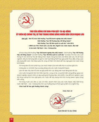 Kính göûi:	- Ban Toå chöùc	Giaûi thöôûng “Top100 Doanh nghieäp tieâu bieåu Asean”
		 Giaûi thöôûng “Top 100 Thöông hieäu noåi tieáng Asean”
		 Giaûi thöôûng “Top 100 Nhaø quaûn lyù xuaát saéc” naêm 2014
	 - UBND caùc Tænh, Thaønh phoá, caùc Boä, Ban, Ngaønh caùc nöôùc Asean, ñaëc bieät
	 laø ba nöôùc Vieät Nam – Laøo – Campuchia.
THÖ CUÛA ÑOÀNG CHÍ BUN-PON BUÙT-TA-NAÏ-VOÂNG
UÛY VIEÂN BOÄ CHÍNH TRÒ, BÍ THÖ TRUNG ÖÔNG ÑAÛNG NHAÂN DAÂN CAÙCH MAÏNG LAØO
Leã trao taëng Giaûi thöôûng “Top 100 Doanh nghieäp tieâu bieåu Asean”, Giaûi thöôûng “Top 100 Thöông
hieäu noåi tieáng Asean” vaø Giaûi thöôûng “Top 100 Nhaø quaûn lyù xuaát saéc” seõ ñöôïc toå chöùc vaøo cuoái
thaùng 07 naêm 2014 taïi Thuû ñoâ Vieâng Chaên, Nöôùc Coäng hoøa Daân chuû Nhaân daân Laøo, toâi raát hoan
ngheânh. Ñaây laø moät saùng kieán coù giaù trò, moät hoaït ñoäng thieát thöïc goùp phaàn thuùc ñaåy coâng cuoäc
xaây döïng ñaát nöôùc, hoäi nhaäp quoác teá, cuûng coá theâm tình ñoaøn keát höõu nghò giöõa caùc nöôùc trong
khoái Asean.
Toâi mong Ban toå chöùc phaùt huy cao traùch nhieäm cuûa mình ñeå choïn ra vaø trao giaûi cho
nhöõng ñôn vò, caù nhaân thöïc söï xöùng ñaùng cuûa caùc nöôùc trong khoái Asean.
Laøm toát vieäc naøy, Ban toå chöùc seõ goùp phaàn tích cöïc ñoäng vieân hoaït ñoäng kinh teá cuûa
caùc nöôùc trong khoái treân tinh thaàn hôïp taùc, cuøng coù lôïi, vì söï phaùt trieån coäng ñoàng; giuùp caùc
doanh nghieäp, doanh nhaân coù dòp quaûng baù thöông hieäu, saûn phaåm, trao ñoåi kinh nghieäm, qua
ñoù taêng cöôøng tình höõu nghò giöõa caùc nöôùc ñeå xaây döïng maùi nhaø chung Asean ngaøy caøng
beàn vöõng.
Toâi mong muoán caùc ñôn vò, caùc caù nhaân, doanh nhaân cuûa caùc nöôùc Asean, ñaëc bieät laø ba
nöôùc Vieät Nam - Laøo - Campuchia, tích cöïc höôûng öùng vaø tham gia söï kieän coù yù nghóa naøy.
Chuùc buoåi leã trao giaûi thöôûng thaønh coâng!
Chaøo thaân aùi!
BUN-PON BUÙT-TA-NAÏ-VOÂNG
58
 