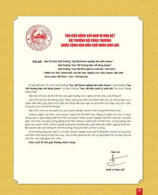 Kính göûi:	- Ban Toå chöùc	Giaûi thöôûng “Top100 Doanh nghieäp tieâu bieåu Asean”
		 Giaûi thöôûng “Top 100 Thöông hieäu noåi tieáng Asean”
		 Giaûi thöôûng “Top 100 Nhaø quaûn lyù xuaát saéc” naêm 2014
	 - UBND caùc Tænh, Thaønh phoá, caùc Boä, Ban, Ngaønh caùc nöôùc Asean, ñaëc bieät
	 laø ba nöôùc Vieät Nam – Laøo – Campuchia.
Toâi göûi ñeán Ban Toå chöùc Giaûi thöôûng “Top 100 Doanh nghieäp tieâu bieåu Asean”, Giaûi thöôûng “Top
100 Thöông hieäu noåi tieáng Asean” vaø Giaûi thöôûng “Top 100 Nhaø quaûn lyù xuaát saéc” lôøi chuùc möøng
noàng nhieät.
Vieäc Ban toå chöùc seõ laøm leã trao caùc giaûi thöôûng coù yù nghóa noùi treân vaøo cuoái thaùng 07
naêm 2014 taïi Thuû ñoâ Vieâng Chaên, Nöôùc Coäng hoøa Daân chuû Nhaân daân Laøo, laø moät söï kieän coù yù
nghóa ñaëc bieät, goùp phaàn thuùc ñaåy tình ñoaøn keát höõu nghò vaø quaù trình hoäi nhaäp cuûa caùc nöôùc
trong khu vöïc vôùi kinh teá theá giôùi.
Vieäc bình choïn vaø trao giaûi cho caùc doanh nghieäp, doanh nhaân trong khoái Asean vöøa
mang yù nghóa vaên hoùa, vöøa mang yù nghóa kinh teá thieát thöïc. Mang yù nghóa vaên hoùa, vì hoaït
ñoäng naøy coù giaù trò ñoäng vieân tinh thaàn caùc doanh nhaân, doanh nghieäp vöôït khoù vöôn leân, vöøa laøm
giaàu cho mình vöøa giuùp coäng ñoàng phaùt trieån. Mang yù nghóa kinh teá thieát thöïc, vì hoaït ñoäng naøy
giuùp caùc doanh nhaân, doanh nghieäp quaûng baù thöông hieäu, giôùi thieäu saûn phaåm, gaëp gôõ hôïp taùc,
lieân doanh, lieân keát höôùng tôùi moät thò tröôøng chung oån ñònh vaø thònh vöôïng.
Toâi tin töôûng raèng caùc ñôn vò, caù nhaân doanh nghieäp nhaän giaûi thöôûng laàn naøy seõ môû roäng hôn
nöõa taàm hoaït ñoäng ra toaøn khu vöïc, taïo ra hieäu quaû kinh teá cao vaø goùp phaàn taïo ra hieäu quaû veà
hôïp taùc, höõu nghò giöõa caùc nöôùc.
Chuùc buoåi leã trao giaûi thöôûng thaønh coâng!
THÖ CUÛA ÑOÀNG CHÍ NAM VÒ NHAÏ KEÄT
BOÄ TRÖÔÛNG BOÄ COÂNG THÖÔNG
NÖÔÙC COÄNG HOØA DAÂN CHUÛ NHAÂN DAÂN LAØO
Thaân aùi!
NAM VÒ NHAÏ KEÄT
59
 
