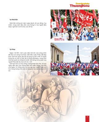 Taïi Nhaät Baûn
Nhaät Baûn khoâng kyû nieäm ngaøy Quoác teá Lao ñoäng. Tuy
nhieân, trong tuaàn ñaàu tieân cuûa thaùng 5, moïi ngöôøi ñeàu
ñöôïc nghæ laøm vaø toå chöùc caùc leã hoäi.
Taïi Phaùp
Ngaøy 1/5/1891, moät cuoäc bieåu tình lôùn cuûa coâng nhaân
ñaõ xaûy ra ôû vaêng Fourmies, mieàn Baéc nöôùc Phaùp. Ñeå deïp
loaïn, binh lính quoác gia ñaõ xaû suùng vaø baén cheát 10 ngöôøi
trong ñoù coù moät coâ gaùi teân laø Marie Blindeau, mang treân
mình boä quaàn aùo traéng tinh khieát. Ñeå töôûng nhôù söï kieän naøy
ngöôøi Phaùp ñaõ laáy hoa Linh lan, moät
loaøi hoa nhoû coù maøu traéng, höông thôm dòu nheï, nôû vaøo
ngaøy ñaàu tieân cuûa thaùng Naêm laøm bieåu töôïng, linh hoàn
cuûa ngaøy 1/5. Haèng naêm, cöù vaøo dòp naøy, ngöôøi Phaùp naùo
nöùc trang hoaøng nhaø cöûa vaø taëng baïn beø moät boù hoa Linh
lan.
7
 