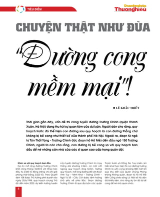 Khaùc xa vôùi quy hoaïch ban ñaàu
Döï aùn môû roäng ñöôøng Tröôøng Chinh
khôûi coâng thaùng 10/2013 vôùi toång möùc
ñaàu tö 2.560 tyû ñoàng (rieâng chi phí giaûi
phoùng maët baèng 2.022 tyû). Theo Quyeát
ñònh 108 ñöôïc Thuû töôùng pheâ duyeät vaøo
ngaøy 20/6/1998, quy hoaïch chung Thuû
ñoâ ñeán naêm 2020, döï kieán höôùng tuyeán
cuûa tuyeán ñöôøng Tröôøng Chinh laø chaïy
thaúng daøi khoaûng 2,2km, coù maët caét
ngang quy hoaïch roäng 53,5m. Höôùng
quy hoaïch, môû roäng ñöôøng ñoái vôùi ñoaïn
Vónh Tuy – Minh Khai – Tröôøng Chinh –
Ngaõ Tö Sôû - Caàu Coùt ñöôïc ñònh höôùng
chuû yeáu veà phía Baéc. Ñoaïn ñöôøng
Tröôøng Chinh ñi qua ñòa baøn caùc quaän
Thanh Xuaân vaø Ñoáng Ña. Tuy nhieân, khi
trieån khai thöïc hieän thì con ñöôøng Tröôøng
Chinh bò uoán cong khoaûng 800 meùt khi
qua khu ñaát cuûa Quaân chuûng Phoøng
khoâng Khoâng quaân, ñoaïn töø hoà Hoá Meû
ñeán Coáng cheùo soâng Löø. Moät soá hoä daân
ñaõ khieáu kieän, cho raèng döï aùn ñaõ bò beû
cong ñeå neù nhaø quan chöùc.
l Leâ Khaéc Trieát
CHUYỆN THẬT NHƯ ĐÙA
“Đường cong
mềm mại”!
Thôøi gian gaàn ñaây, vaán ñeà thi coâng tuyeán ñöôøng Tröôøng Chinh (quaän Thanh
Xuaân, Haø Noäi) ñang thu huùt söï quan taâm cuûa dö luaän. Ngöôøi daân cho raèng, quy
hoaïch tröôùc ñoù theå hieän con ñöôøng sau quy hoaïch laø con ñöôøng thaúng chöù
khoâng bò beû cong nhö thieát keá cuûa thaønh phoá Haø Noäi. Ngoaøi ra, ñoaïn töø ngaõ
tö Toân Thaát Tuøng - Tröôøng Chinh (töùc ñoaïn hoà Hoá Meû) ñeán ñaàu ngoõ 150 Tröôøng
Chinh, ngöôøi ta coøn cho raèng, con ñöôøng bò beû cong so vôùi quy hoaïch ban
ñaàu ñeå neù nhöõng caên nhaø cuûa caùc só quan cao caáp trong quaân ñoäi.
Tieâu ñieåm
8
 