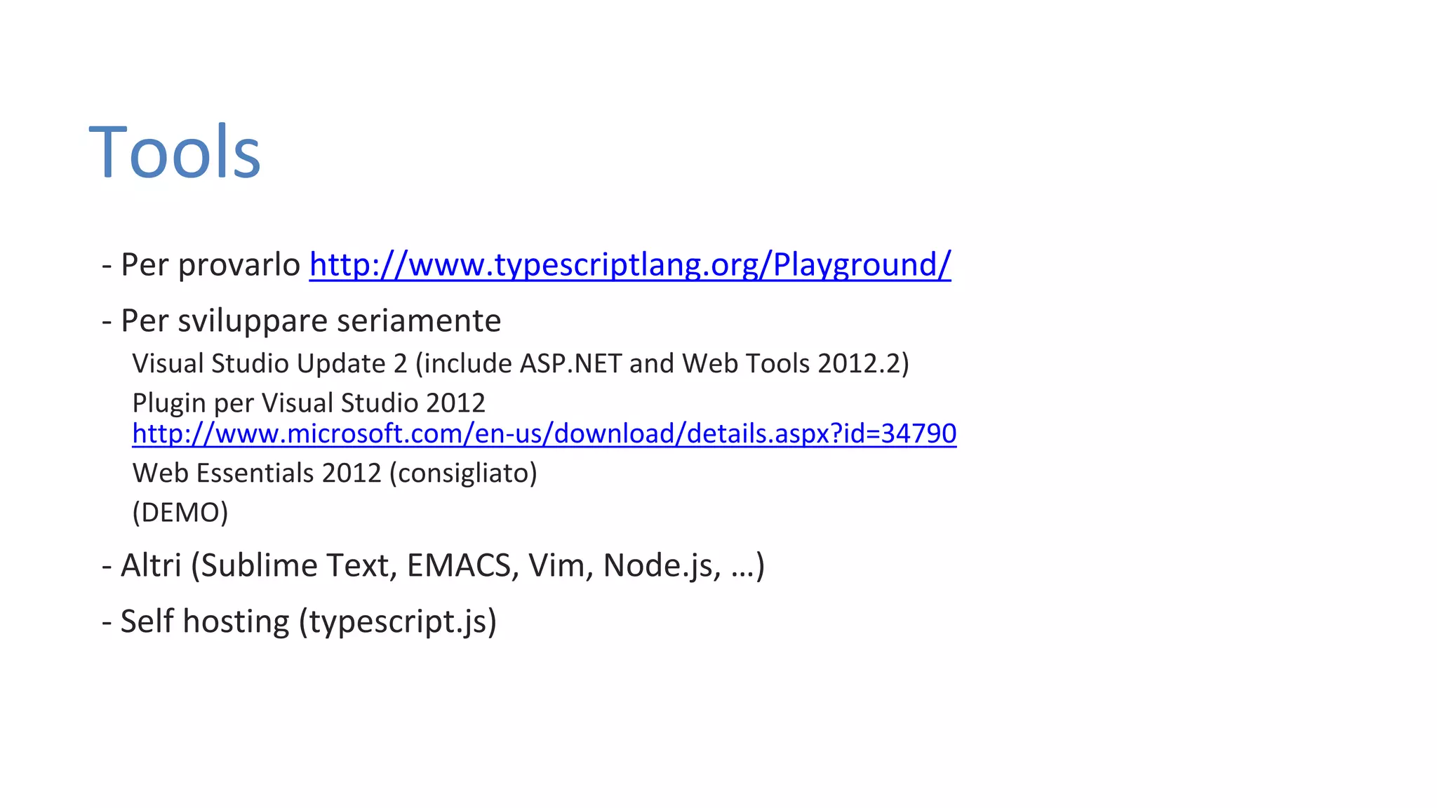 Tools - Per provarlo http://www.typescriptlang.org/Playground/ - Per sviluppare seriamente Visual Studio Update 2 (include ASP.NET and Web Tools 2012.2) Plugin per Visual Studio 2012 http://www.microsoft.com/en-us/download/details.aspx?id=34790 Web Essentials 2012 (consigliato) (DEMO) - Altri (Sublime Text, EMACS, Vim, Node.js, …) - Self hosting (typescript.js) 