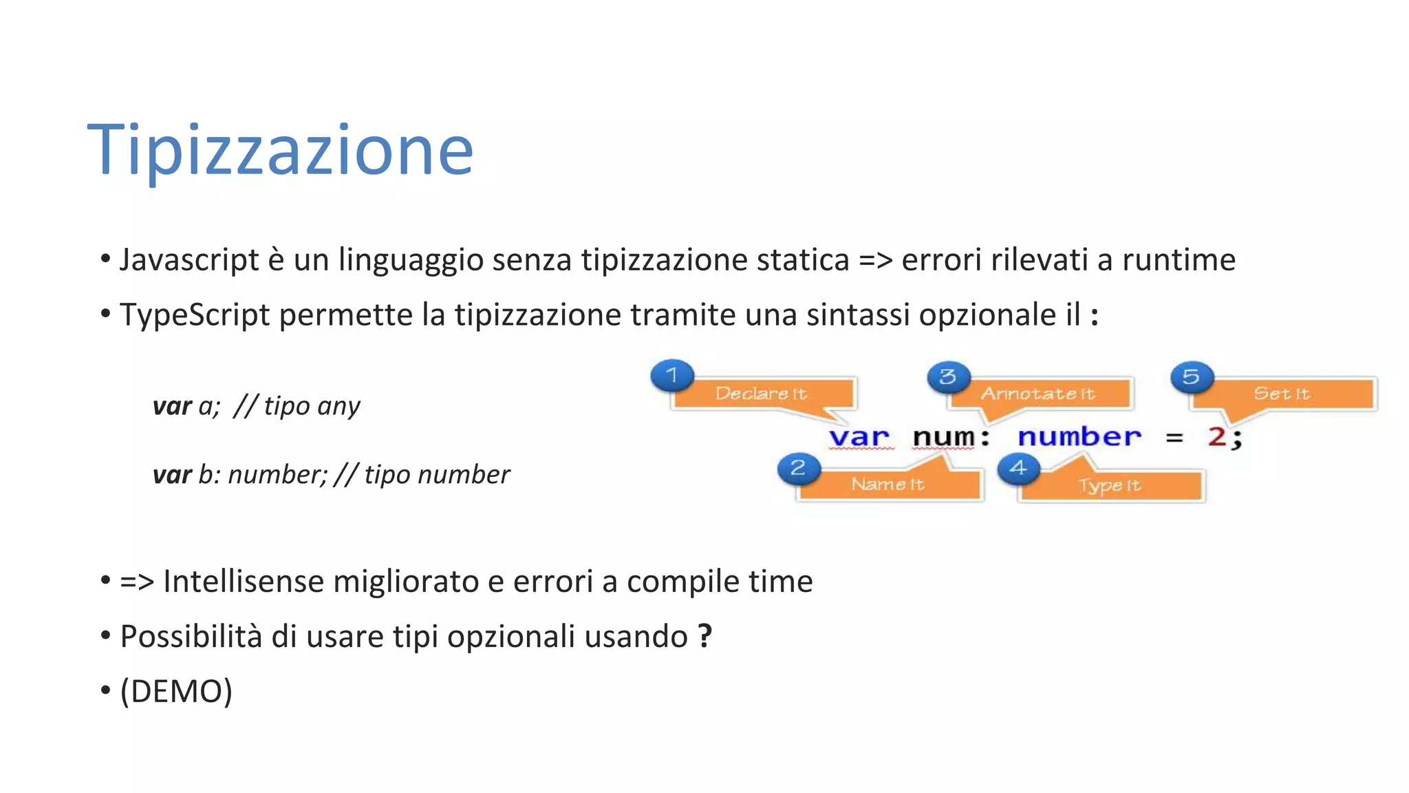Tipizzazione • Javascript è un linguaggio senza tipizzazione statica => errori rilevati a runtime • TypeScript permette la tipizzazione tramite una sintassi opzionale il : var a; // tipo any var b: number; // tipo number • => Intellisense migliorato e errori a compile time • Possibilità di usare tipi opzionali usando ? • (DEMO) 