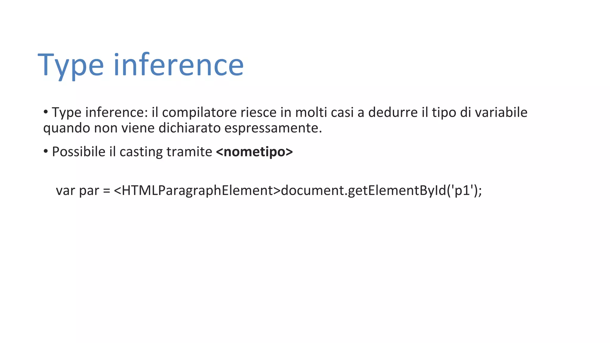 Type inference • Type inference: il compilatore riesce in molti casi a dedurre il tipo di variabile quando non viene dichiarato espressamente. • Possibile il casting tramite <nometipo> var par = <HTMLParagraphElement>document.getElementById('p1'); 