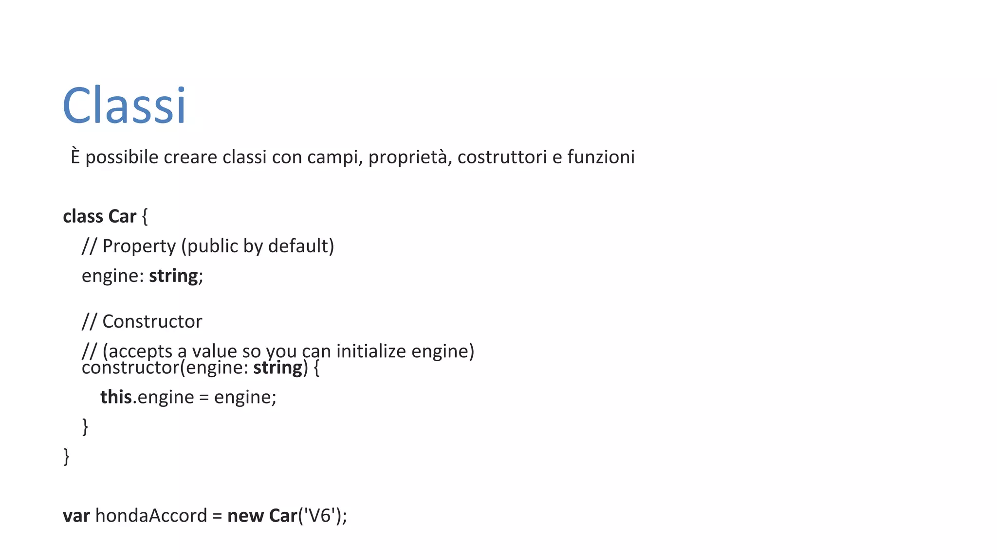 Classi È possibile creare classi con campi, proprietà, costruttori e funzioni class Car { // Property (public by default) engine: string; // Constructor // (accepts a value so you can initialize engine) constructor(engine: string) { this.engine = engine; } } var hondaAccord = new Car('V6'); 