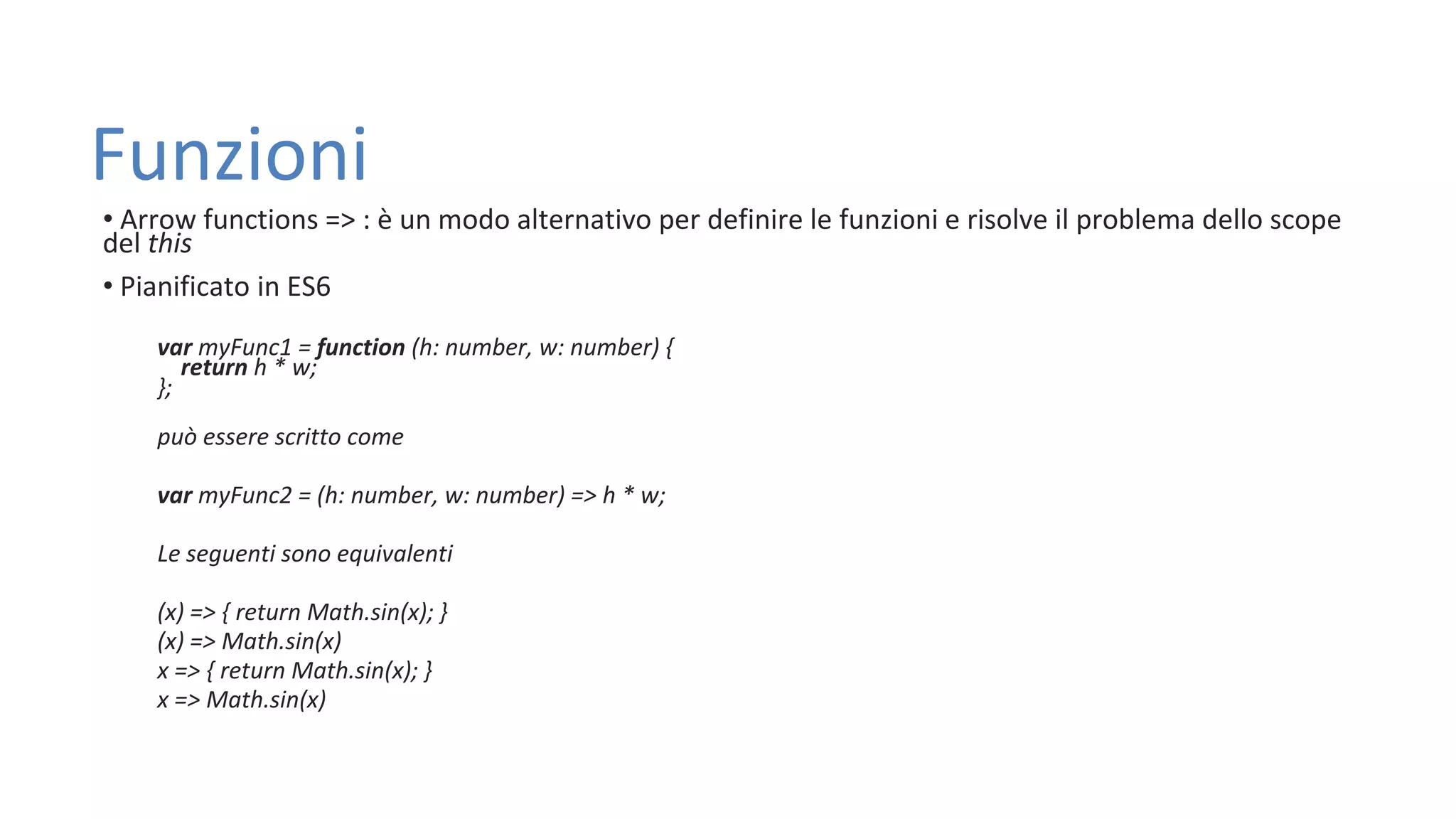 Funzioni • Arrow functions => : è un modo alternativo per definire le funzioni e risolve il problema dello scope del this • Pianificato in ES6 var myFunc1 = function (h: number, w: number) { return h * w; }; può essere scritto come var myFunc2 = (h: number, w: number) => h * w; Le seguenti sono equivalenti (x) => { return Math.sin(x); } (x) => Math.sin(x) x => { return Math.sin(x); } x => Math.sin(x) 